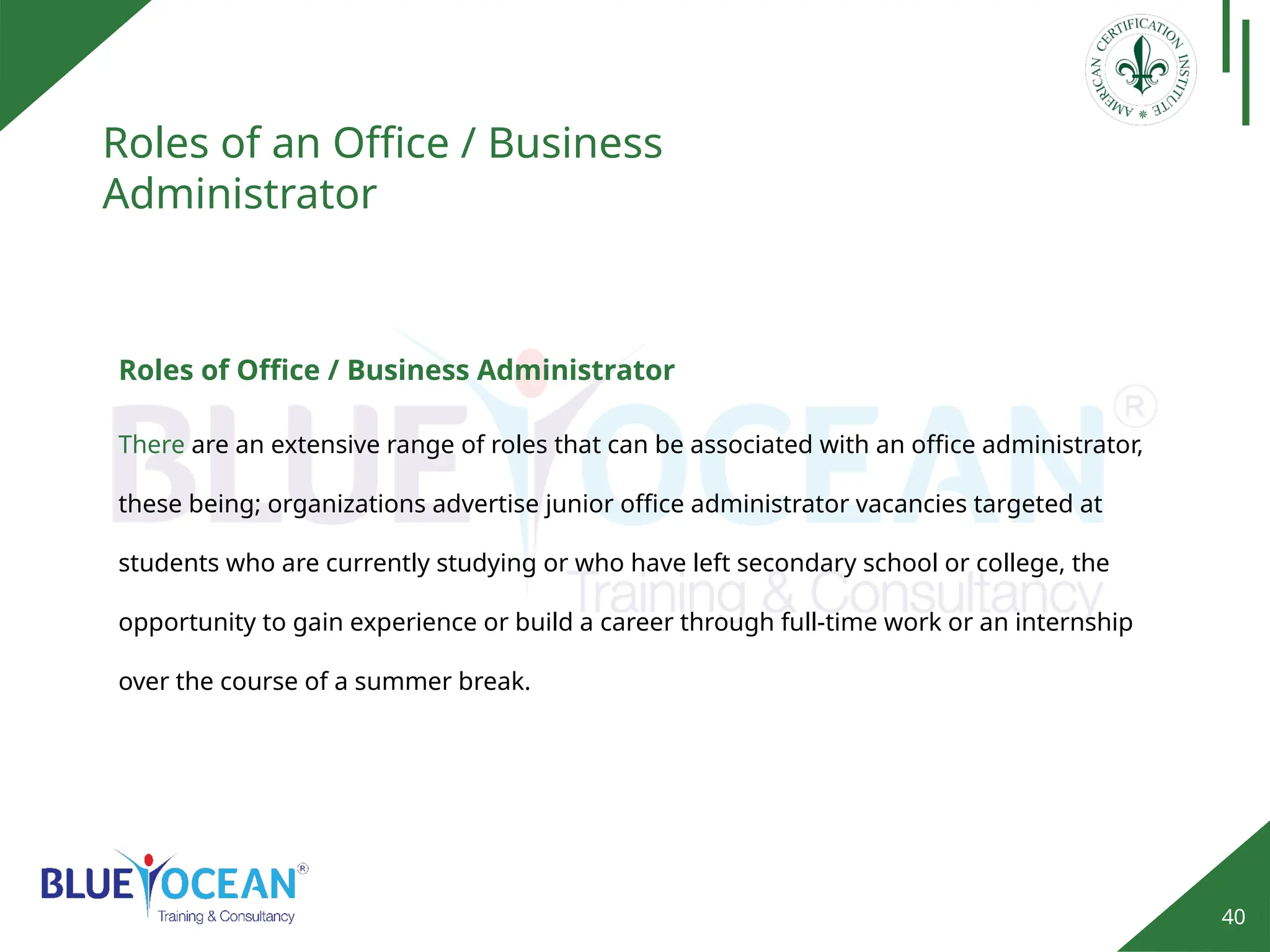 40
Roles of an Office / Business
Administrator
There are an extensive range of roles that can be associated with an office administrator,
these being; organizations advertise junior office administrator vacancies targeted at
students who are currently studying or who have left secondary school or college, the
opportunity to gain experience or build a career through full-time work or an internship
over the course of a summer break.
Roles of Office / Business Administrator
 