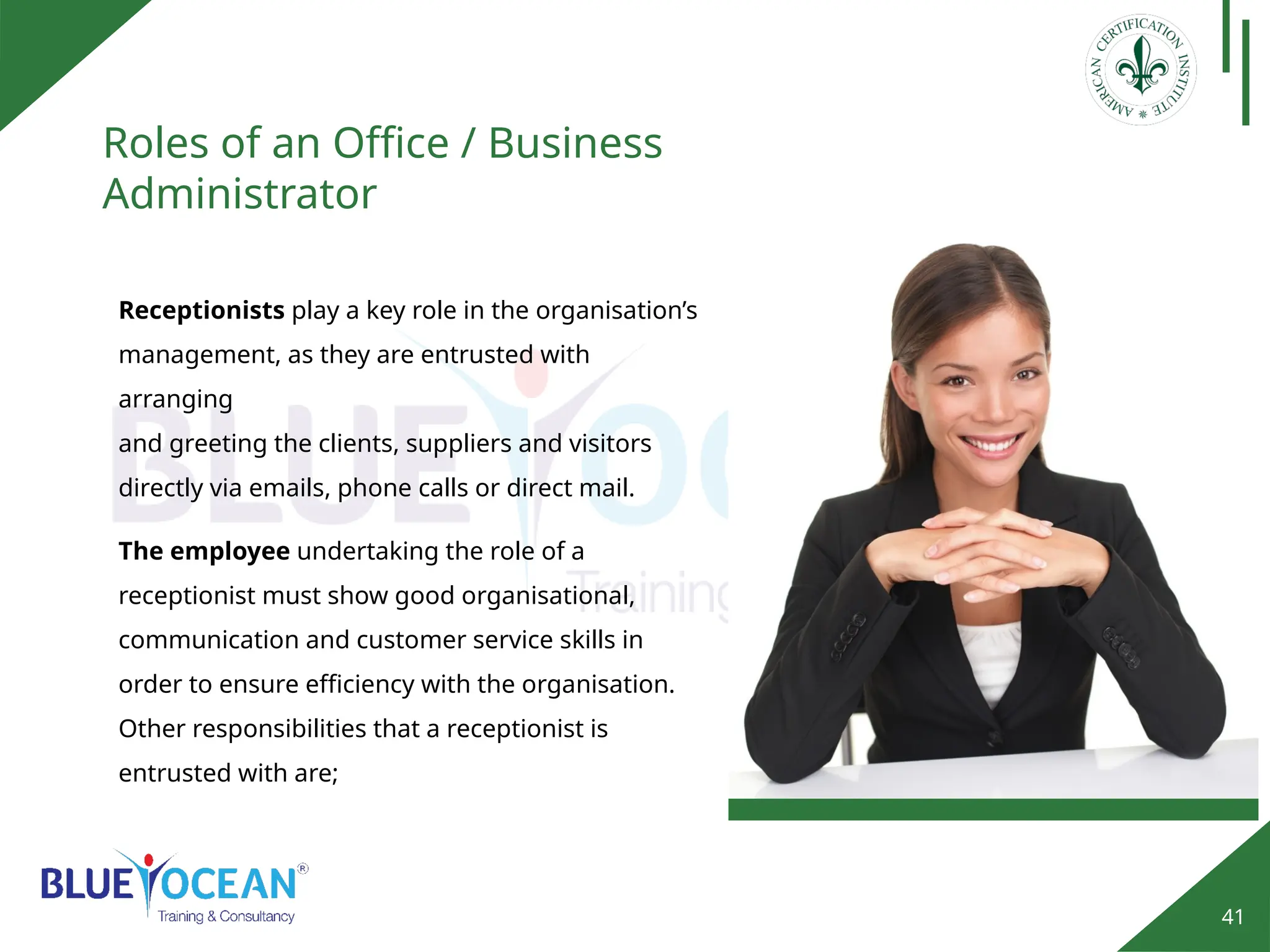 41
Roles of an Office / Business
Administrator
Receptionists play a key role in the organisation’s
management, as they are entrusted with
arranging
and greeting the clients, suppliers and visitors
directly via emails, phone calls or direct mail.
The employee undertaking the role of a
receptionist must show good organisational,
communication and customer service skills in
order to ensure efficiency with the organisation.
Other responsibilities that a receptionist is
entrusted with are;
 