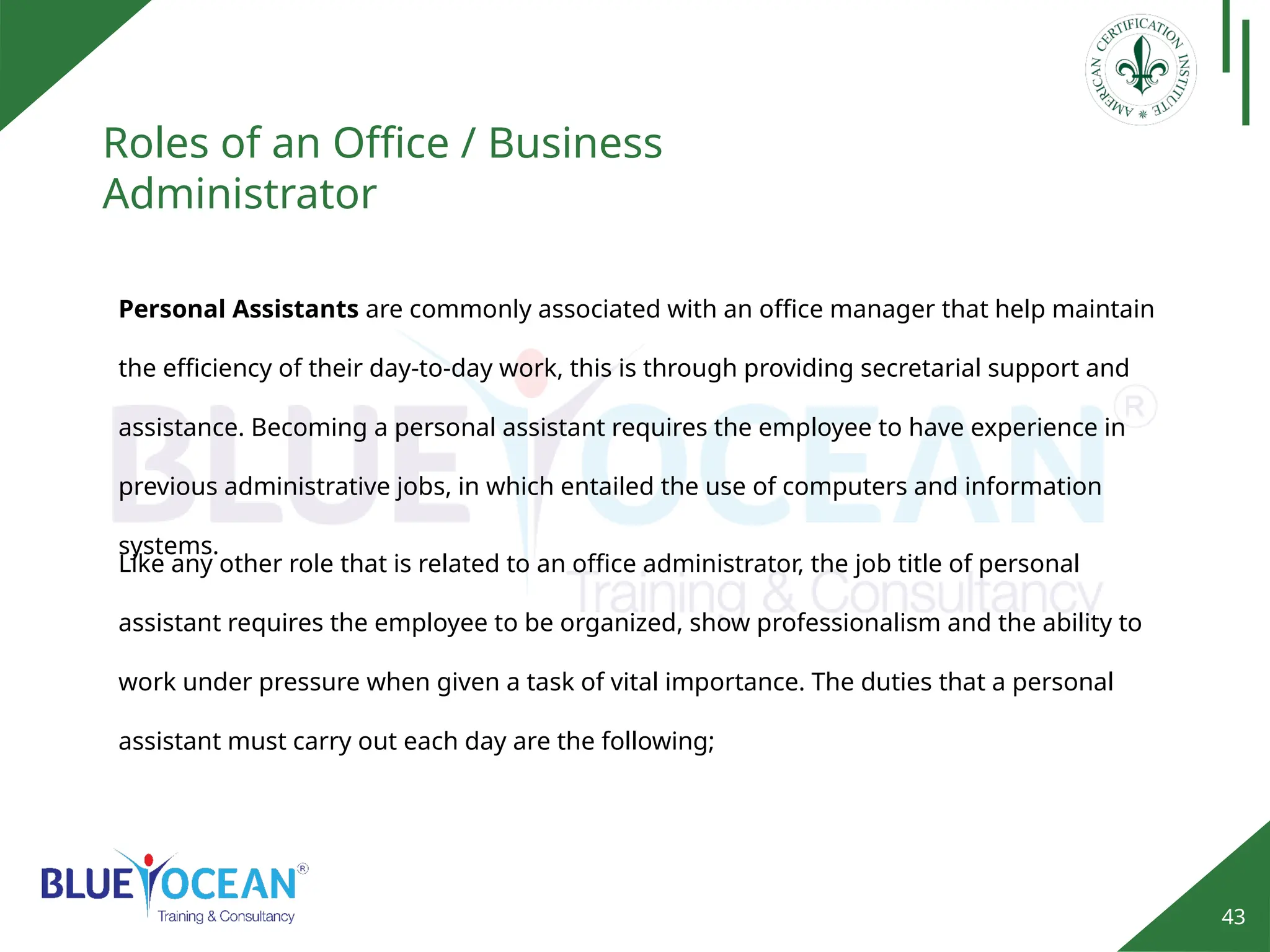 43
Roles of an Office / Business
Administrator
Personal Assistants are commonly associated with an office manager that help maintain
the efficiency of their day-to-day work, this is through providing secretarial support and
assistance. Becoming a personal assistant requires the employee to have experience in
previous administrative jobs, in which entailed the use of computers and information
systems.
Like any other role that is related to an office administrator, the job title of personal
assistant requires the employee to be organized, show professionalism and the ability to
work under pressure when given a task of vital importance. The duties that a personal
assistant must carry out each day are the following;
 