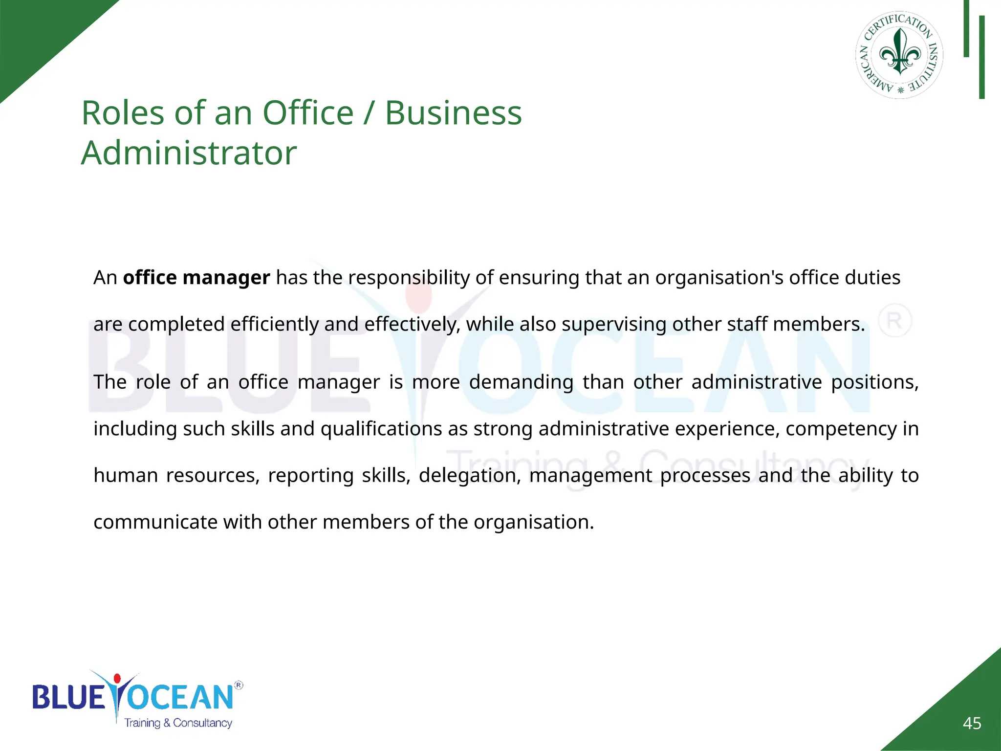 45
Roles of an Office / Business
Administrator
An office manager has the responsibility of ensuring that an organisation's office duties
are completed efficiently and effectively, while also supervising other staff members.
The role of an office manager is more demanding than other administrative positions,
including such skills and qualifications as strong administrative experience, competency in
human resources, reporting skills, delegation, management processes and the ability to
communicate with other members of the organisation.
 