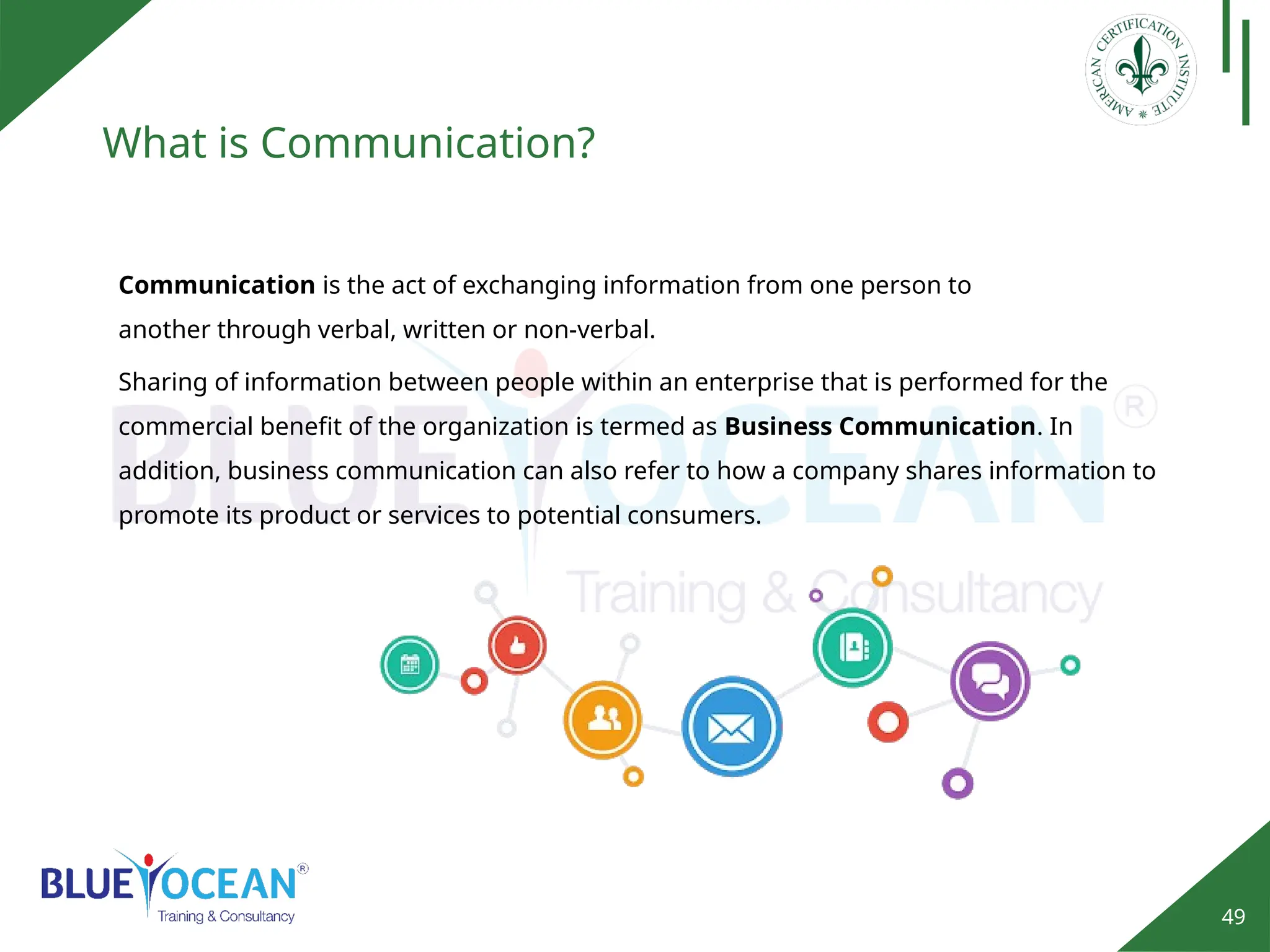 49
What is Communication?
Sharing of information between people within an enterprise that is performed for the
commercial benefit of the organization is termed as Business Communication. In
addition, business communication can also refer to how a company shares information to
promote its product or services to potential consumers.
Communication is the act of exchanging information from one person to
another through verbal, written or non-verbal.
 