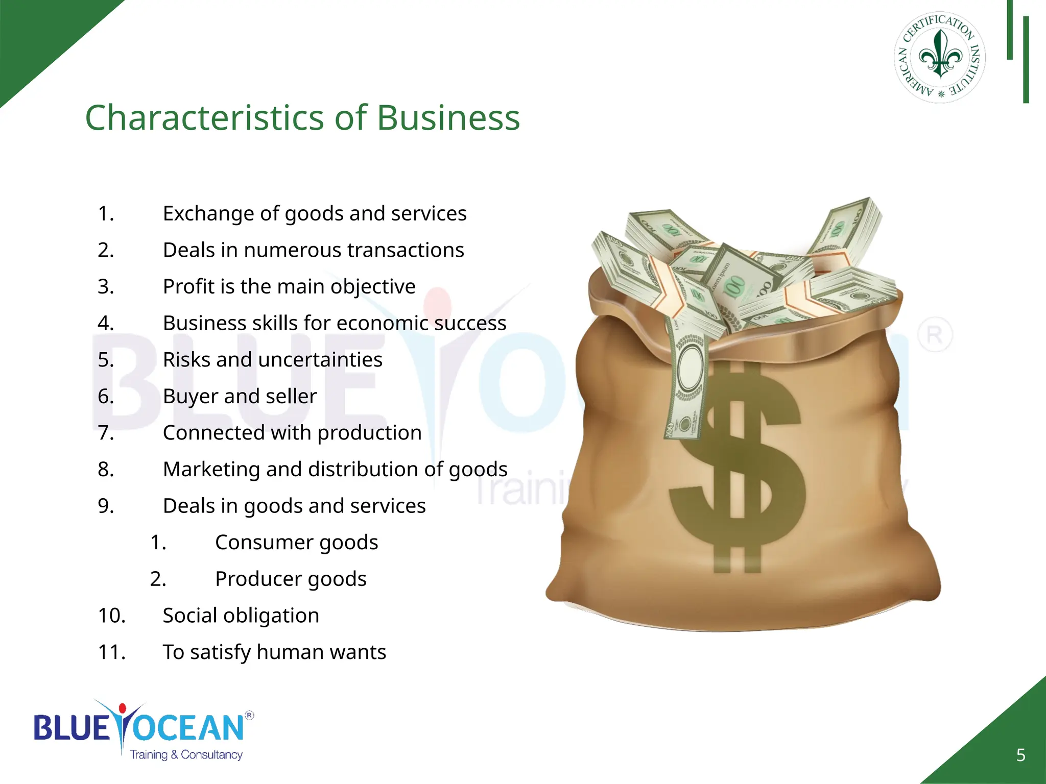 5
Characteristics of Business
1. Exchange of goods and services
2. Deals in numerous transactions
3. Profit is the main objective
4. Business skills for economic success
5. Risks and uncertainties
6. Buyer and seller
7. Connected with production
8. Marketing and distribution of goods
9. Deals in goods and services
1. Consumer goods
2. Producer goods
10. Social obligation
11. To satisfy human wants
 