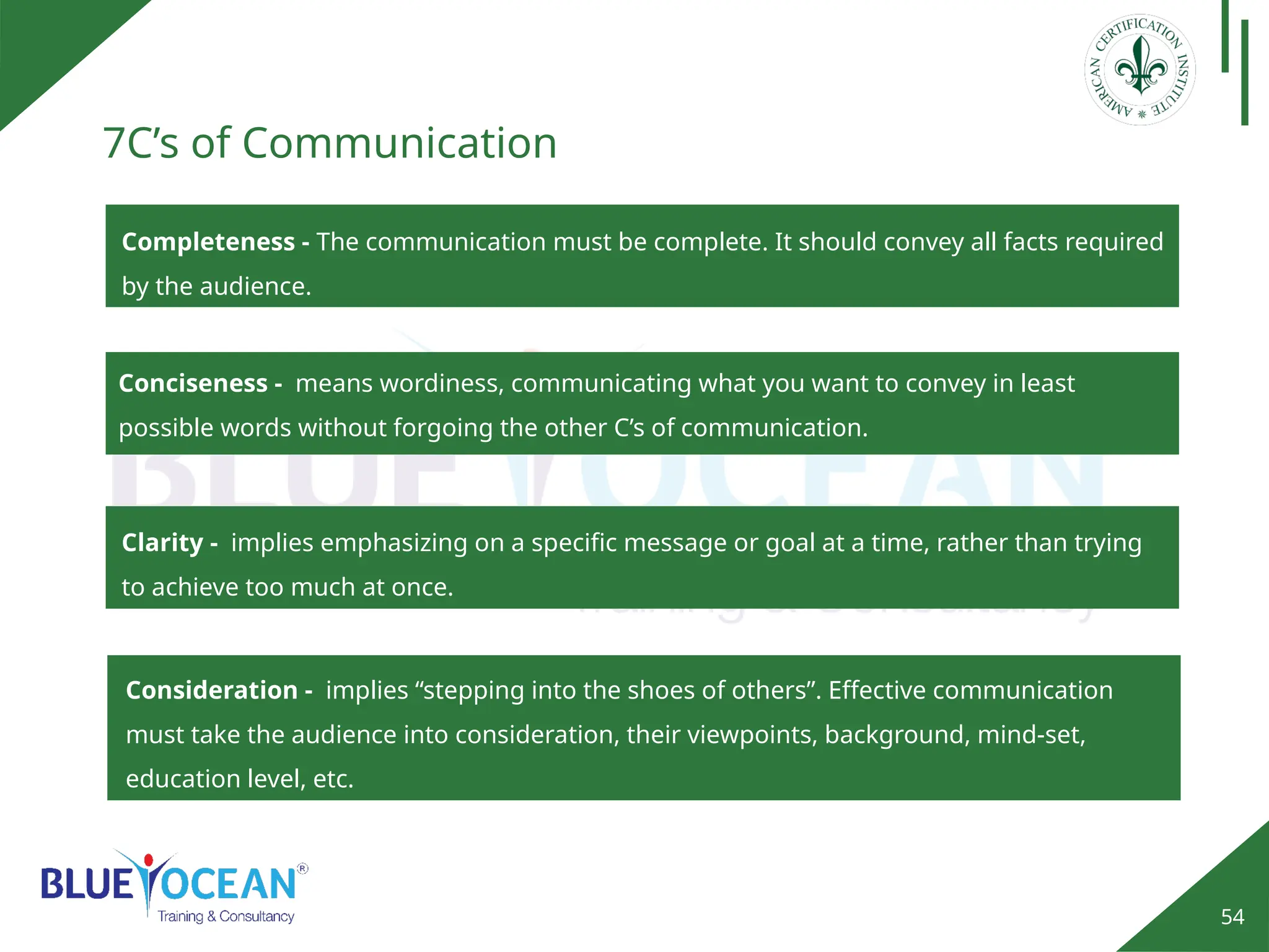 54
7C’s of Communication
Completeness - The communication must be complete. It should convey all facts required
by the audience.
Conciseness - means wordiness, communicating what you want to convey in least
possible words without forgoing the other C’s of communication.
Consideration - implies “stepping into the shoes of others”. Effective communication
must take the audience into consideration, their viewpoints, background, mind-set,
education level, etc.
Clarity - implies emphasizing on a specific message or goal at a time, rather than trying
to achieve too much at once.
 