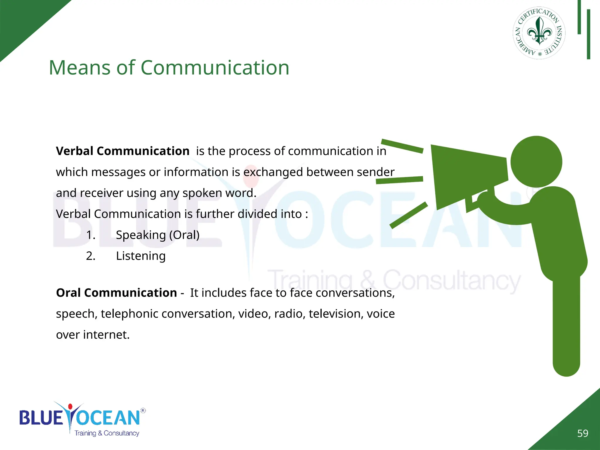 59
Means of Communication
Verbal Communication is the process of communication in
which messages or information is exchanged between sender
and receiver using any spoken word.
Verbal Communication is further divided into :
1. Speaking (Oral)
2. Listening
Oral Communication - It includes face to face conversations,
speech, telephonic conversation, video, radio, television, voice
over internet.
 