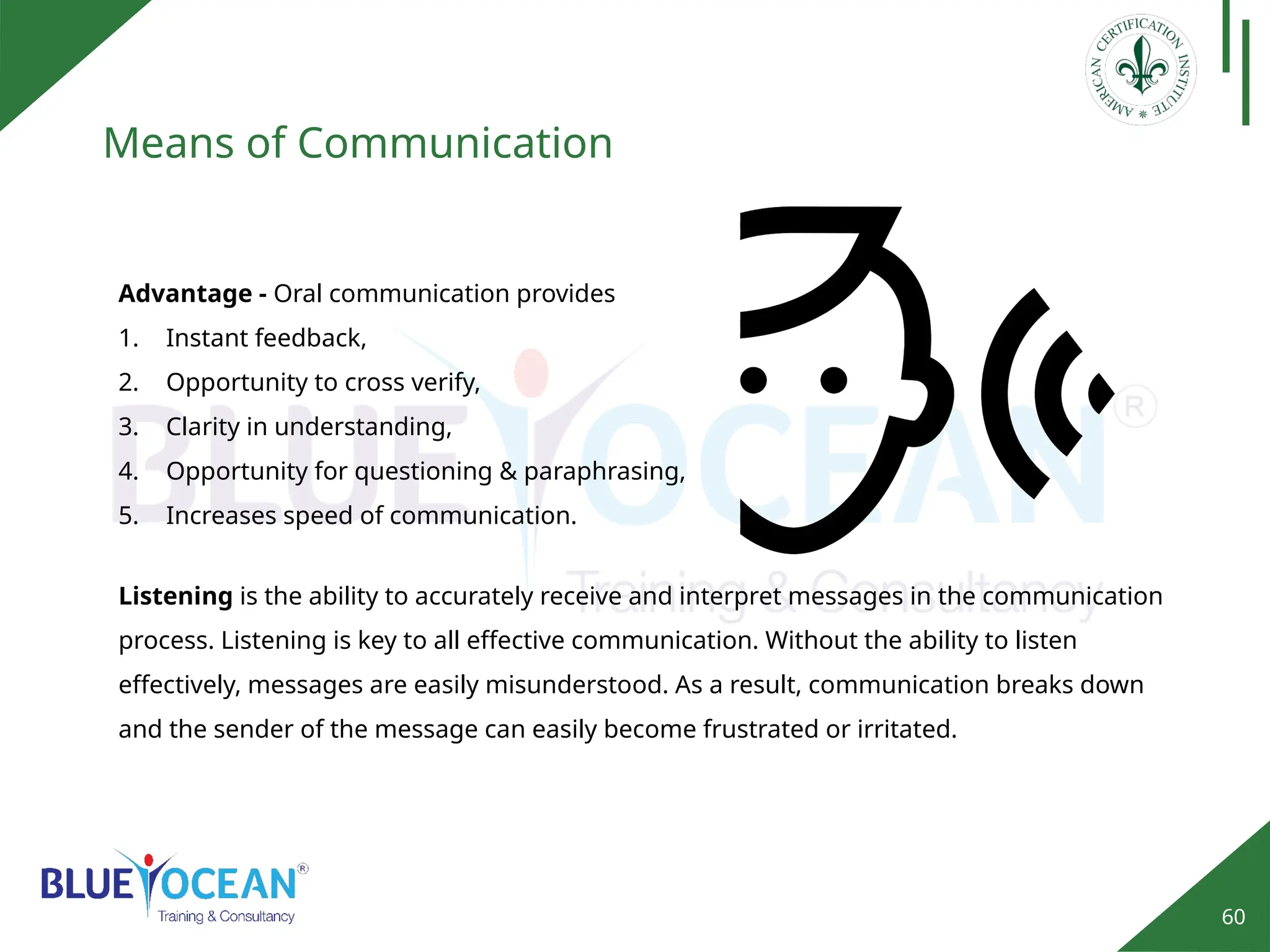 60
Means of Communication
Advantage - Oral communication provides
1. Instant feedback,
2. Opportunity to cross verify,
3. Clarity in understanding,
4. Opportunity for questioning & paraphrasing,
5. Increases speed of communication.
Listening is the ability to accurately receive and interpret messages in the communication
process. Listening is key to all effective communication. Without the ability to listen
effectively, messages are easily misunderstood. As a result, communication breaks down
and the sender of the message can easily become frustrated or irritated.
 