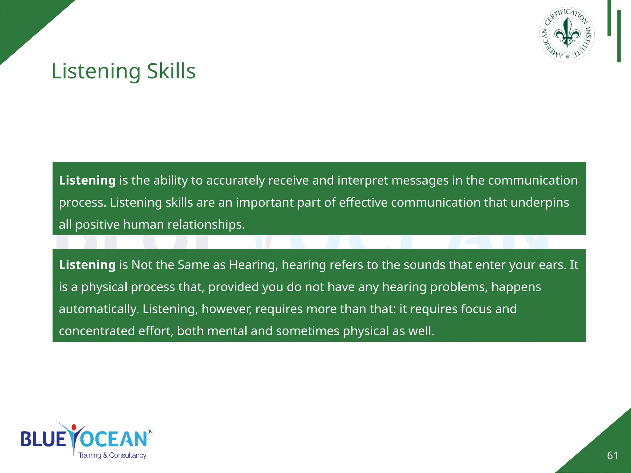 61
Listening Skills
Listening is the ability to accurately receive and interpret messages in the communication
process. Listening skills are an important part of effective communication that underpins
all positive human relationships.
Listening is Not the Same as Hearing, hearing refers to the sounds that enter your ears. It
is a physical process that, provided you do not have any hearing problems, happens
automatically. Listening, however, requires more than that: it requires focus and
concentrated effort, both mental and sometimes physical as well.
 