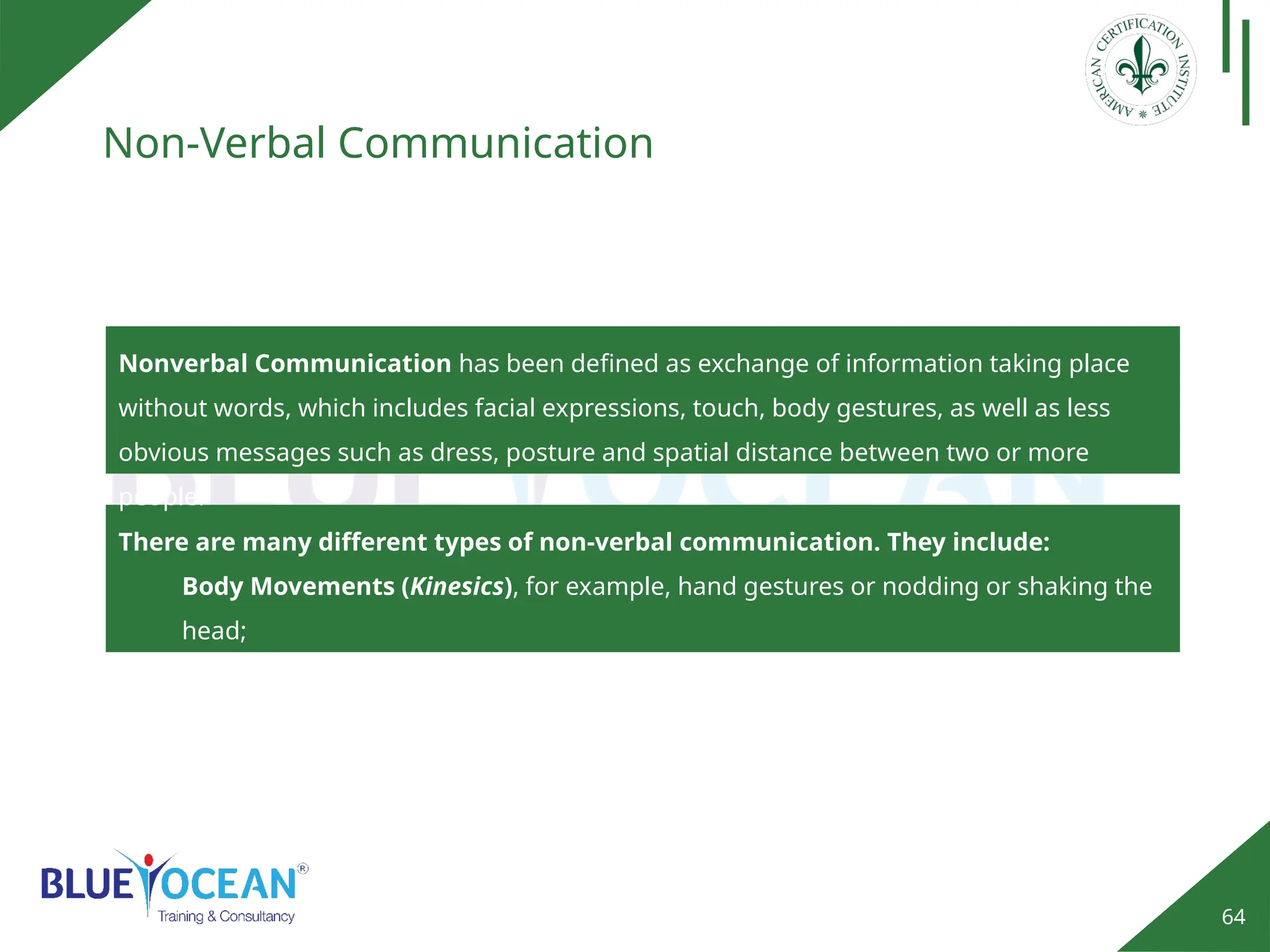 64
Non-Verbal Communication
Nonverbal Communication has been defined as exchange of information taking place
without words, which includes facial expressions, touch, body gestures, as well as less
obvious messages such as dress, posture and spatial distance between two or more
people.
There are many different types of non-verbal communication. They include:
Body Movements (Kinesics), for example, hand gestures or nodding or shaking the
head;
Posture or how you stand or sit, whether your arms are crossed, and so on;
 