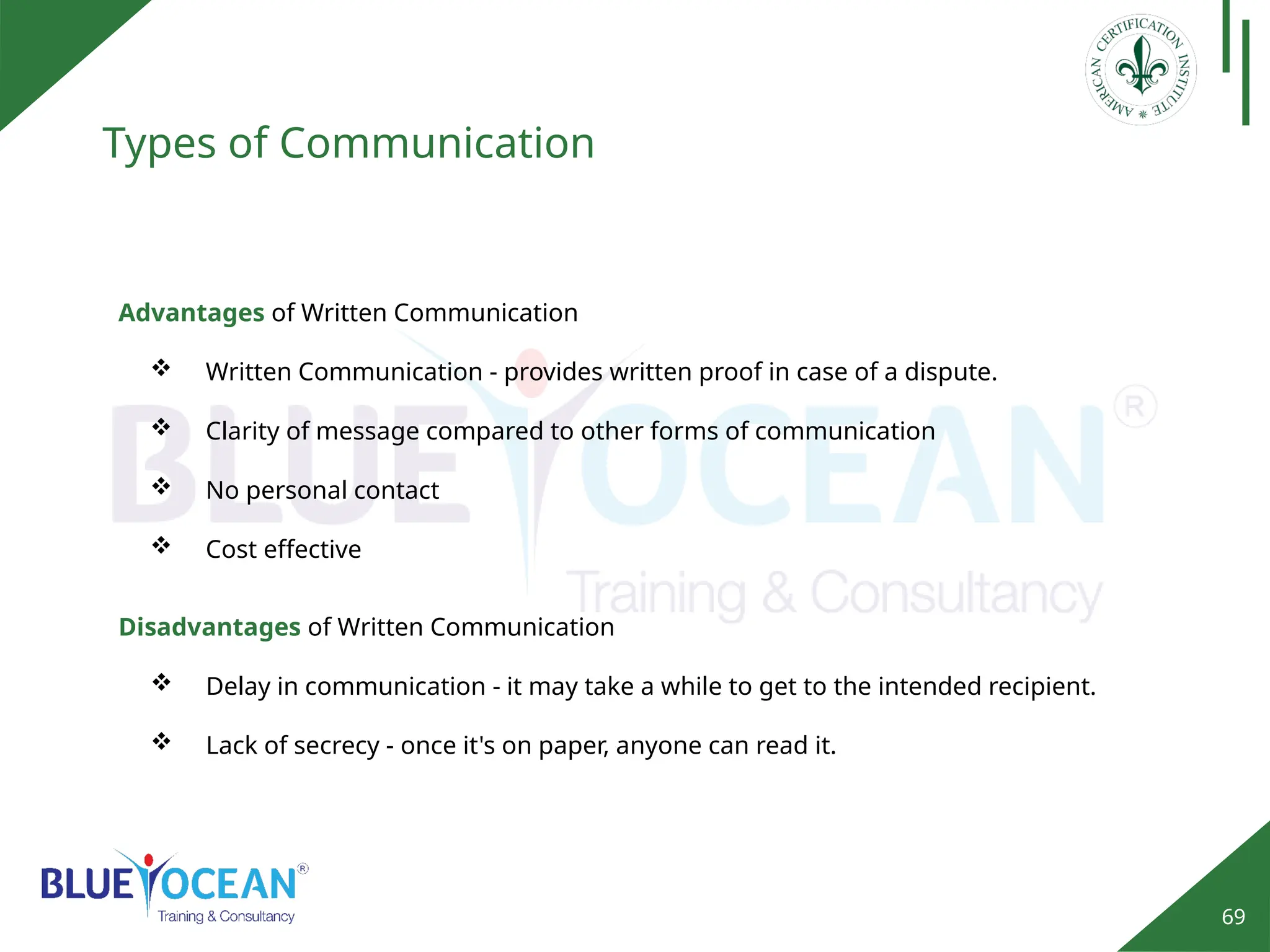 69
Types of Communication
Advantages of Written Communication
 Written Communication - provides written proof in case of a dispute.
 Clarity of message compared to other forms of communication
 No personal contact
 Cost effective
Disadvantages of Written Communication
 Delay in communication - it may take a while to get to the intended recipient.
 Lack of secrecy - once it's on paper, anyone can read it.
 