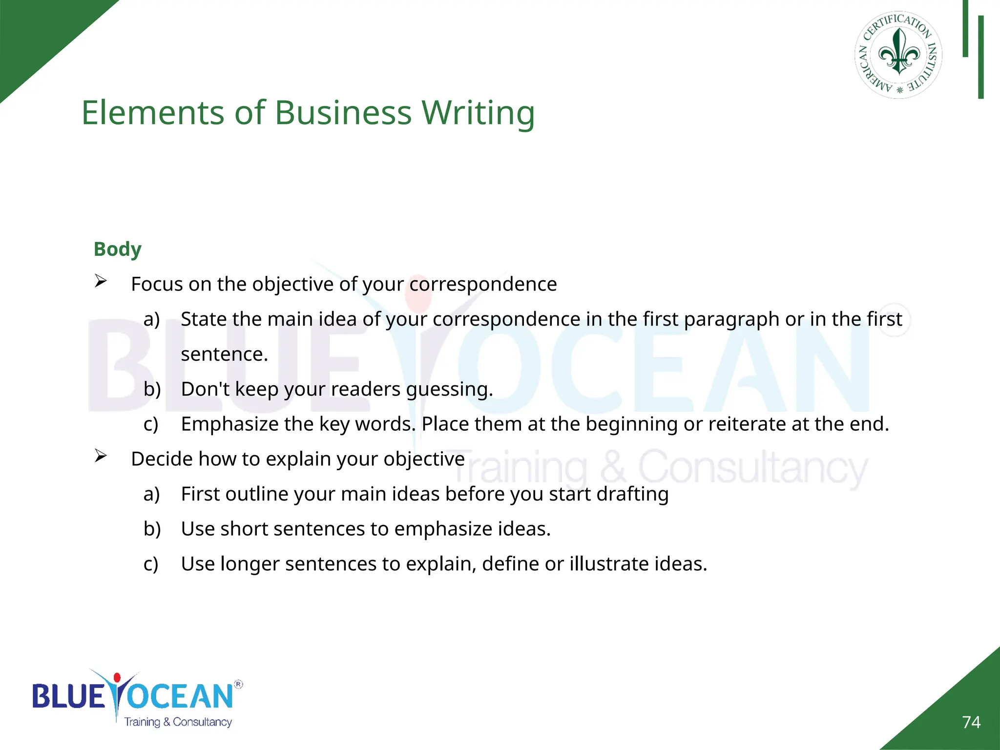 74
Elements of Business Writing
Body
 Focus on the objective of your correspondence
a) State the main idea of your correspondence in the first paragraph or in the first
sentence.
b) Don't keep your readers guessing.
c) Emphasize the key words. Place them at the beginning or reiterate at the end.
 Decide how to explain your objective
a) First outline your main ideas before you start drafting
b) Use short sentences to emphasize ideas.
c) Use longer sentences to explain, define or illustrate ideas.
 