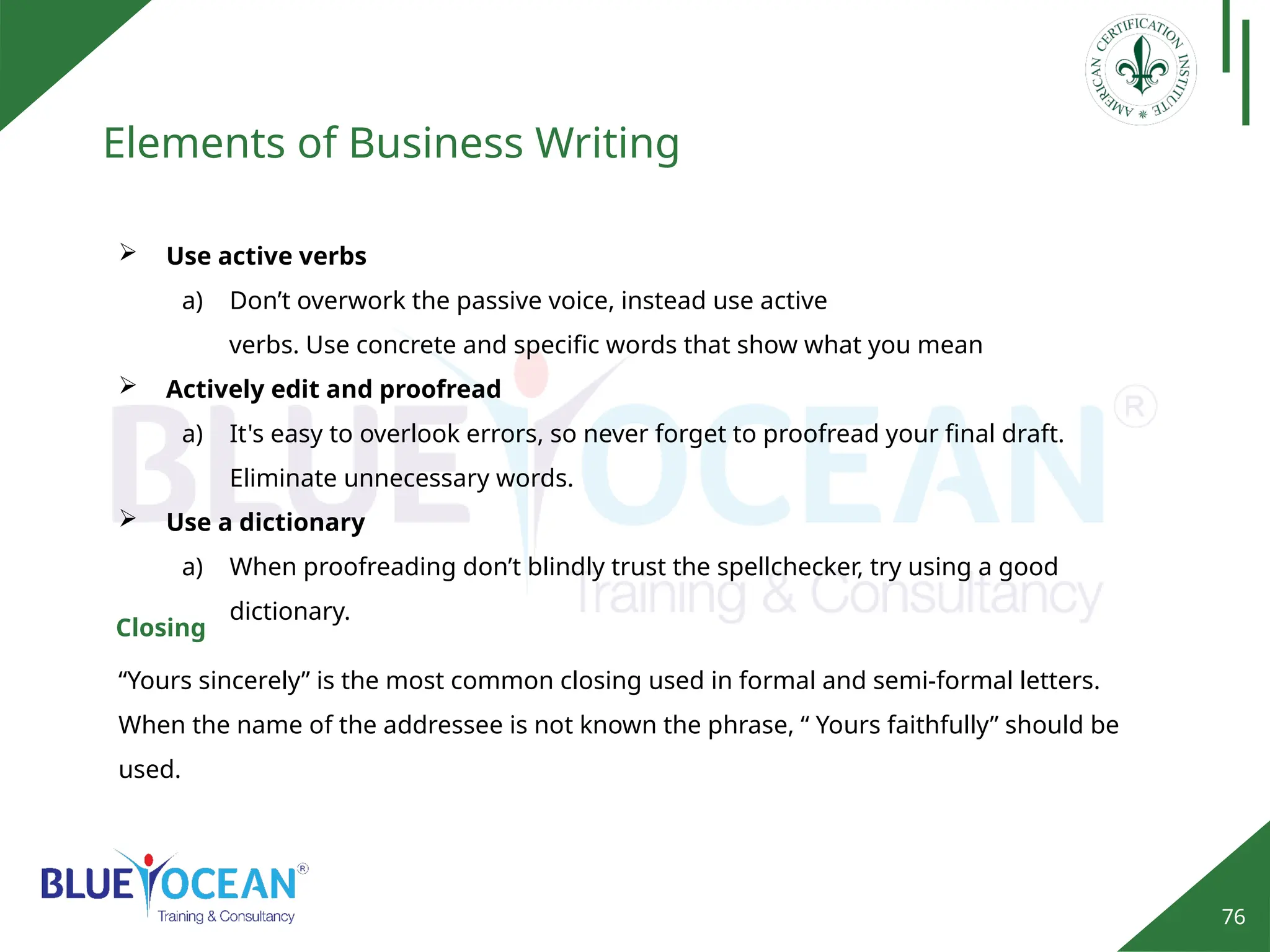 76
Elements of Business Writing
 Use active verbs
a) Don’t overwork the passive voice, instead use active
verbs. Use concrete and specific words that show what you mean
 Actively edit and proofread
a) It's easy to overlook errors, so never forget to proofread your final draft.
Eliminate unnecessary words.
 Use a dictionary
a) When proofreading don’t blindly trust the spellchecker, try using a good
dictionary.
“Yours sincerely” is the most common closing used in formal and semi-formal letters.
When the name of the addressee is not known the phrase, “ Yours faithfully” should be
used.
Closing
 