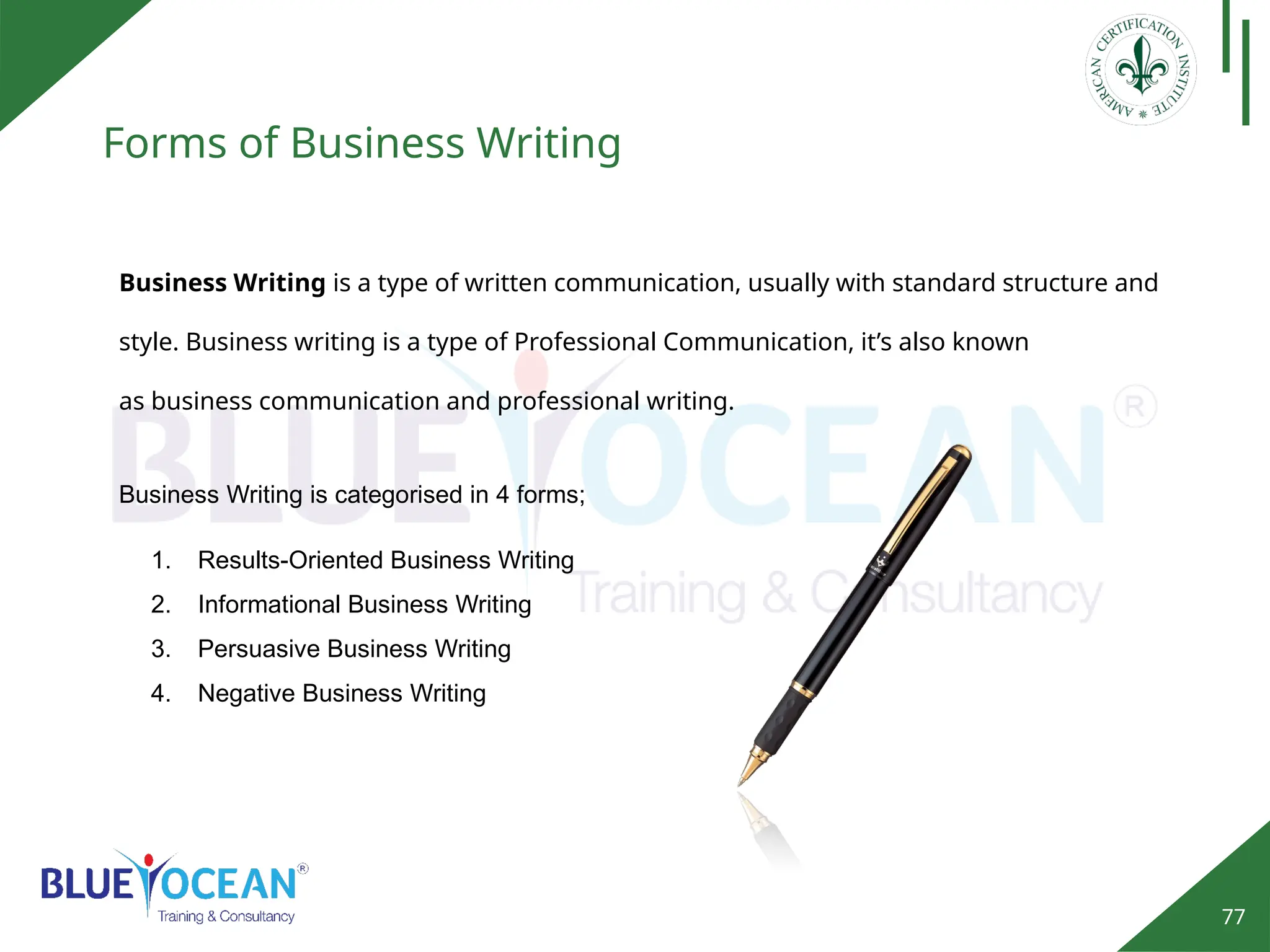 77
Forms of Business Writing
Business Writing is categorised in 4 forms;
1. Results-Oriented Business Writing
2. Informational Business Writing
3. Persuasive Business Writing
4. Negative Business Writing
Business Writing is a type of written communication, usually with standard structure and
style. Business writing is a type of Professional Communication, it’s also known
as business communication and professional writing.
 