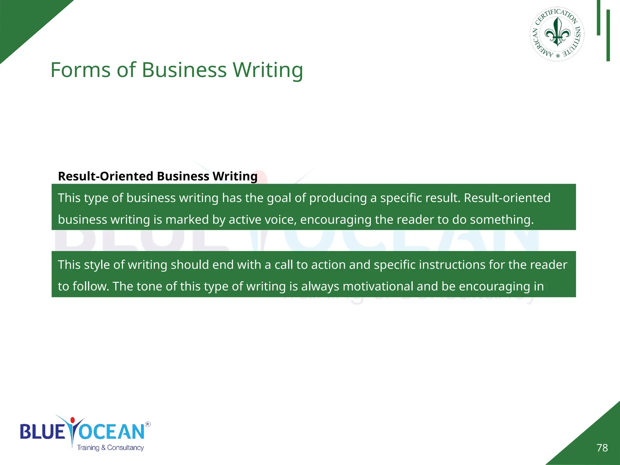 78
Forms of Business Writing
Result-Oriented Business Writing
This type of business writing has the goal of producing a specific result. Result-oriented
business writing is marked by active voice, encouraging the reader to do something.
This style of writing should end with a call to action and specific instructions for the reader
to follow. The tone of this type of writing is always motivational and be encouraging in
nature.
 