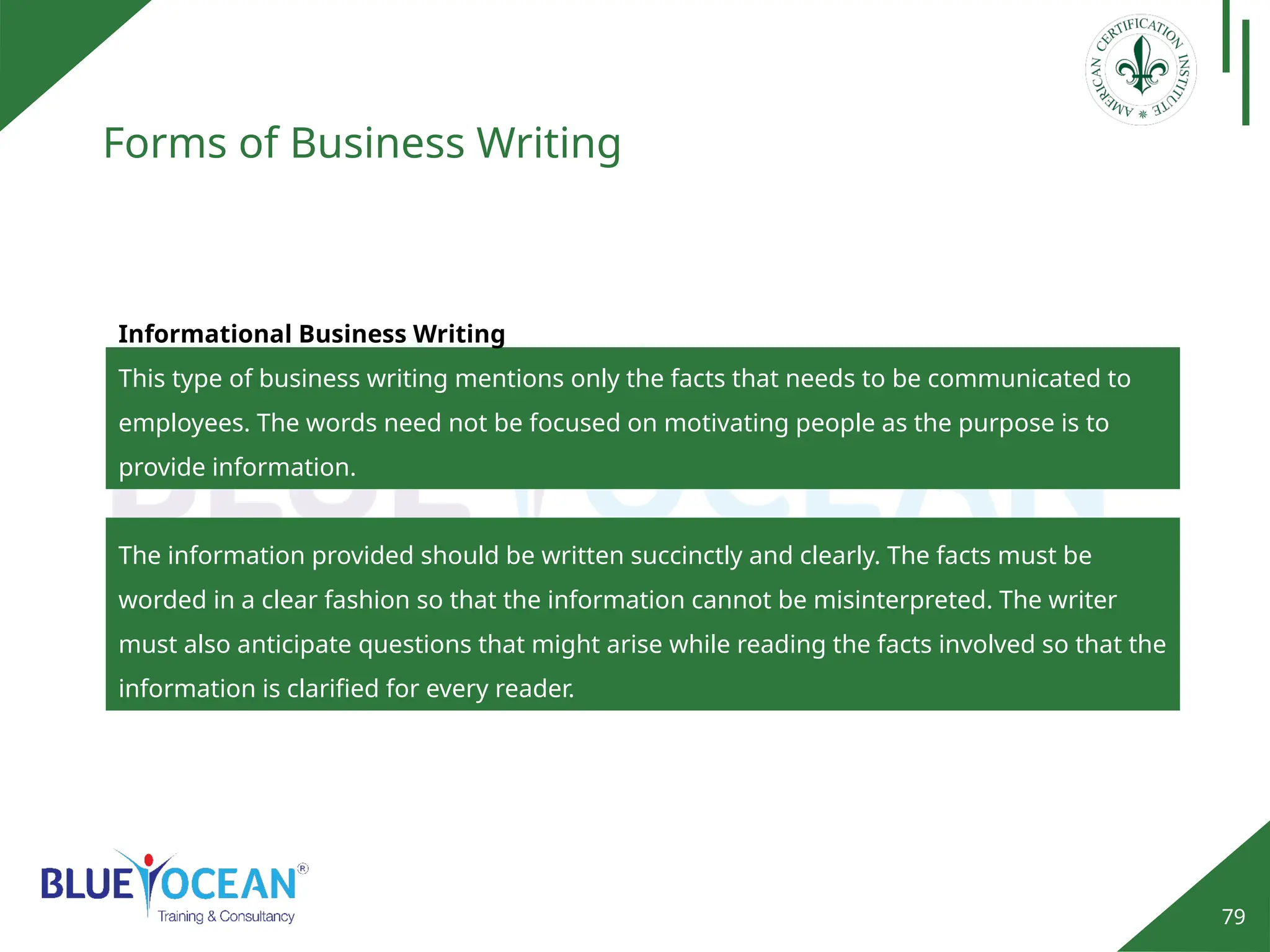 79
Forms of Business Writing
Informational Business Writing
This type of business writing mentions only the facts that needs to be communicated to
employees. The words need not be focused on motivating people as the purpose is to
provide information.
The information provided should be written succinctly and clearly. The facts must be
worded in a clear fashion so that the information cannot be misinterpreted. The writer
must also anticipate questions that might arise while reading the facts involved so that the
information is clarified for every reader.
 