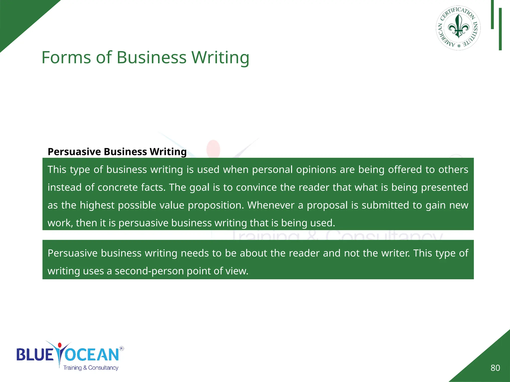 80
Forms of Business Writing
Persuasive Business Writing
This type of business writing is used when personal opinions are being offered to others
instead of concrete facts. The goal is to convince the reader that what is being presented
as the highest possible value proposition. Whenever a proposal is submitted to gain new
work, then it is persuasive business writing that is being used.
Persuasive business writing needs to be about the reader and not the writer. This type of
writing uses a second-person point of view.
 
