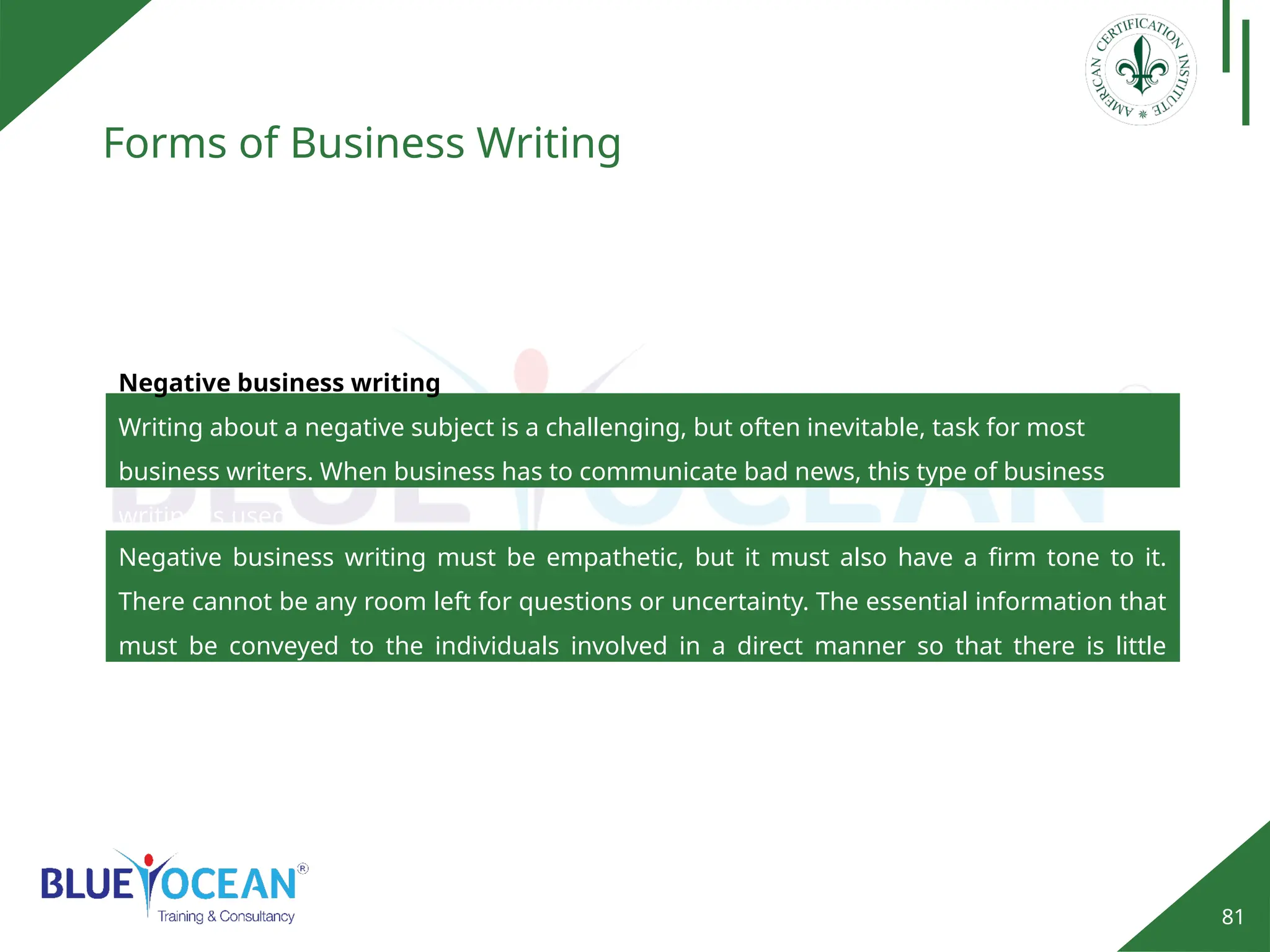 81
Forms of Business Writing
Negative business writing
Writing about a negative subject is a challenging, but often inevitable, task for most
business writers. When business has to communicate bad news, this type of business
writing is used.
Negative business writing must be empathetic, but it must also have a firm tone to it.
There cannot be any room left for questions or uncertainty. The essential information that
must be conveyed to the individuals involved in a direct manner so that there is little
confusion.
 