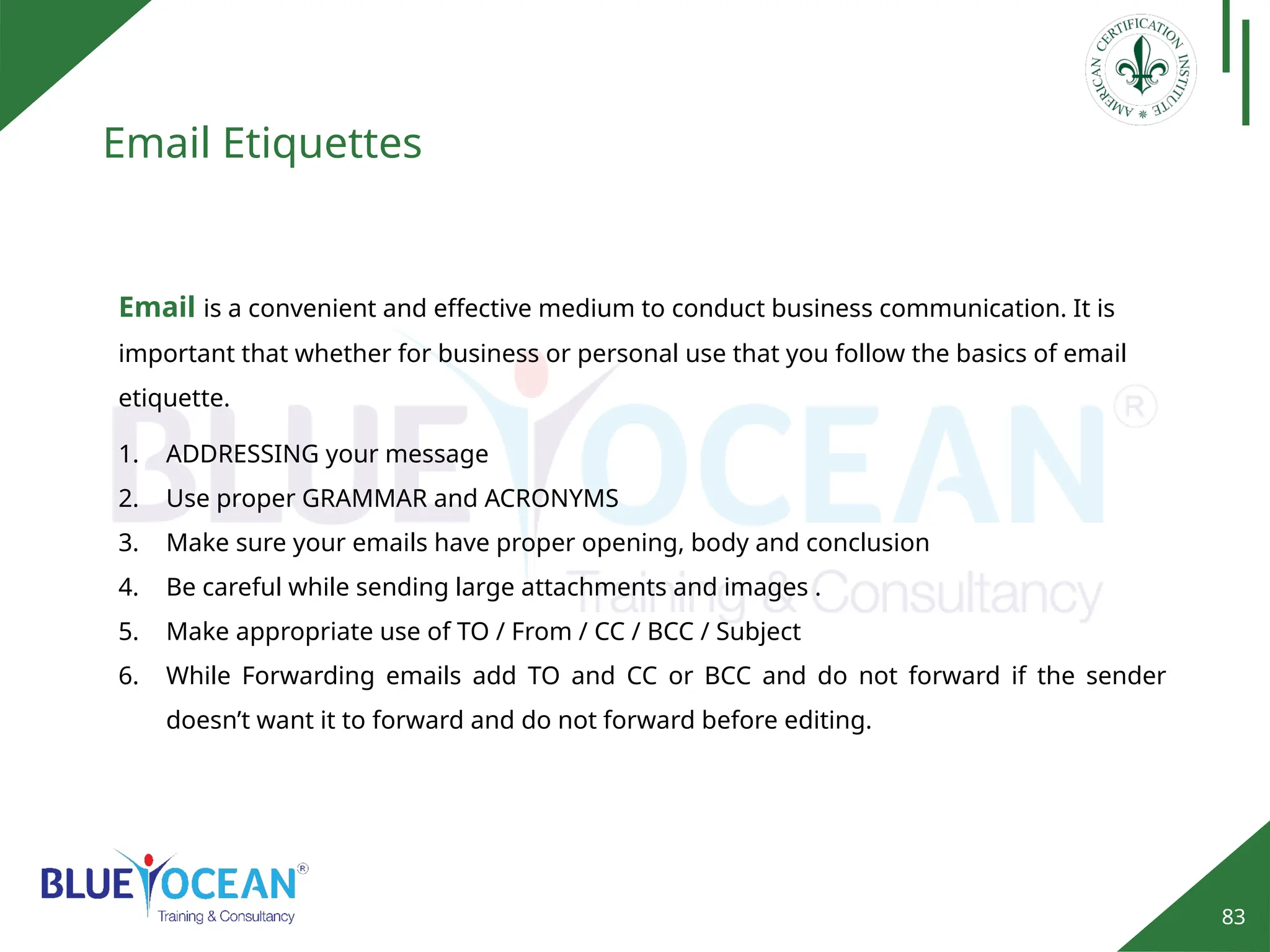 83
Email Etiquettes
Email is a convenient and effective medium to conduct business communication. It is
important that whether for business or personal use that you follow the basics of email
etiquette.
1. ADDRESSING your message
2. Use proper GRAMMAR and ACRONYMS
3. Make sure your emails have proper opening, body and conclusion
4. Be careful while sending large attachments and images .
5. Make appropriate use of TO / From / CC / BCC / Subject
6. While Forwarding emails add TO and CC or BCC and do not forward if the sender
doesn’t want it to forward and do not forward before editing.
 