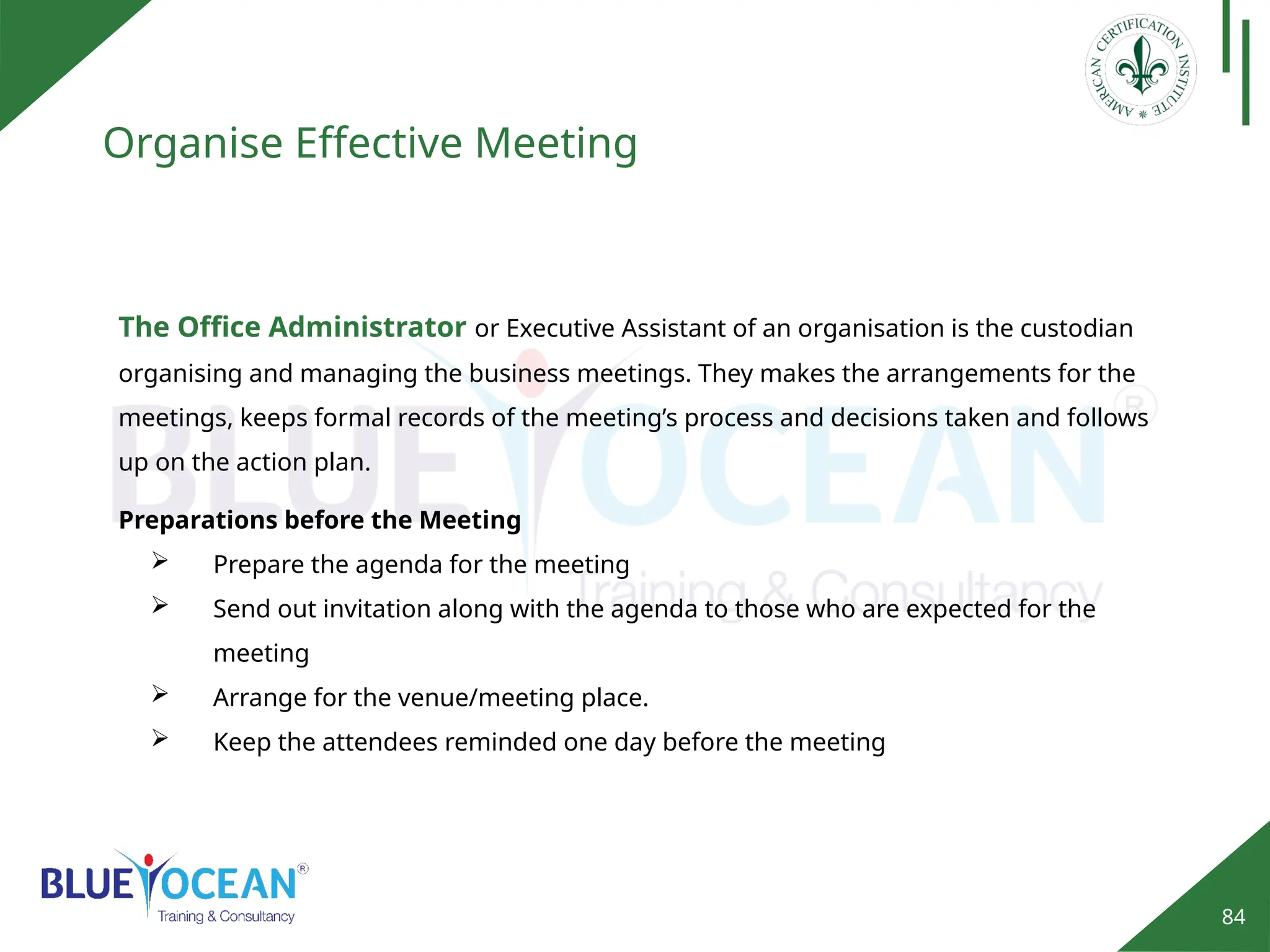 84
Organise Effective Meeting
The Office Administrator or Executive Assistant of an organisation is the custodian
organising and managing the business meetings. They makes the arrangements for the
meetings, keeps formal records of the meeting’s process and decisions taken and follows
up on the action plan.
Preparations before the Meeting
 Prepare the agenda for the meeting
 Send out invitation along with the agenda to those who are expected for the
meeting
 Arrange for the venue/meeting place.
 Keep the attendees reminded one day before the meeting
 