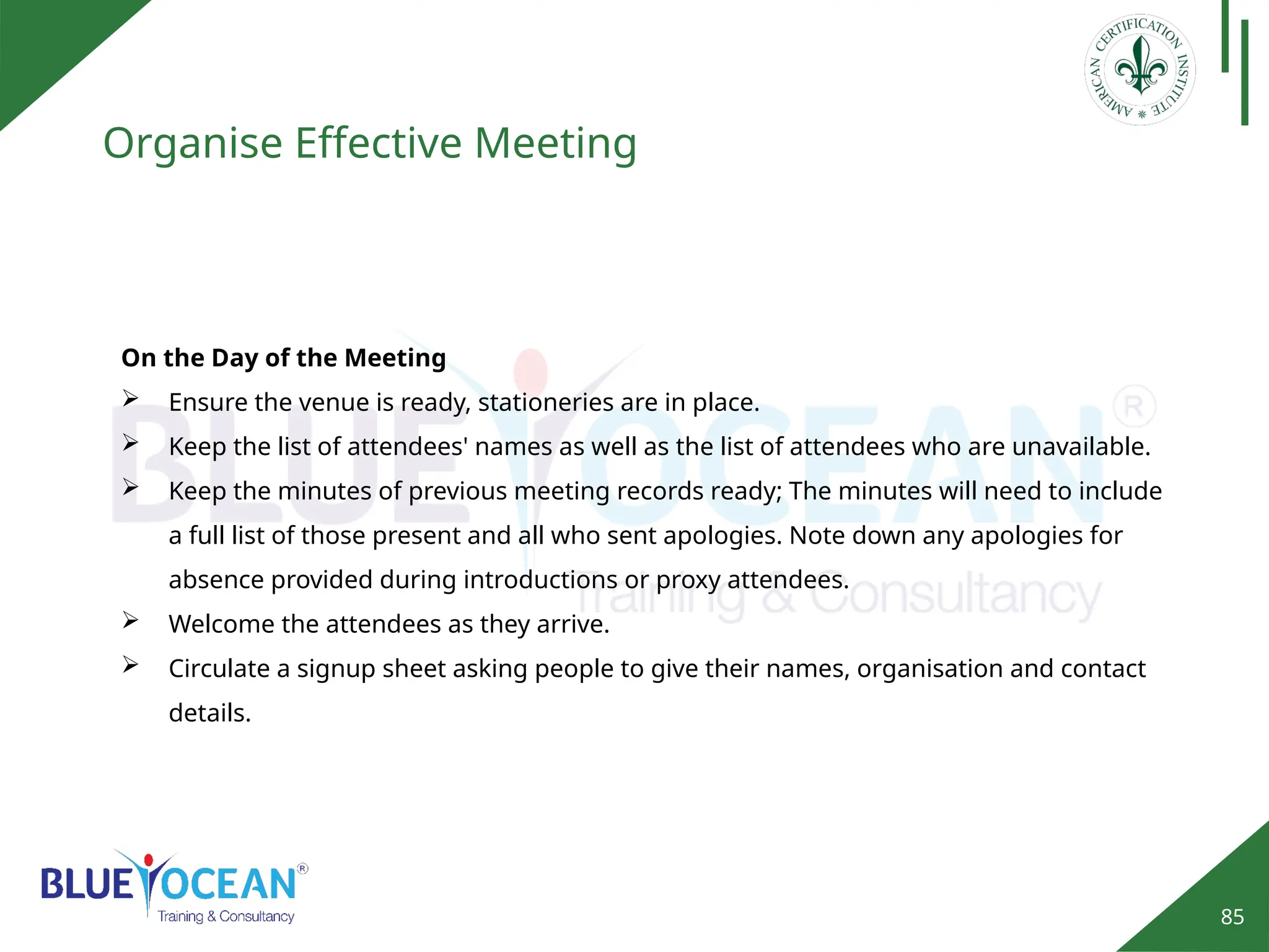 85
Organise Effective Meeting
On the Day of the Meeting
 Ensure the venue is ready, stationeries are in place.
 Keep the list of attendees' names as well as the list of attendees who are unavailable.
 Keep the minutes of previous meeting records ready; The minutes will need to include
a full list of those present and all who sent apologies. Note down any apologies for
absence provided during introductions or proxy attendees.
 Welcome the attendees as they arrive.
 Circulate a signup sheet asking people to give their names, organisation and contact
details.
 