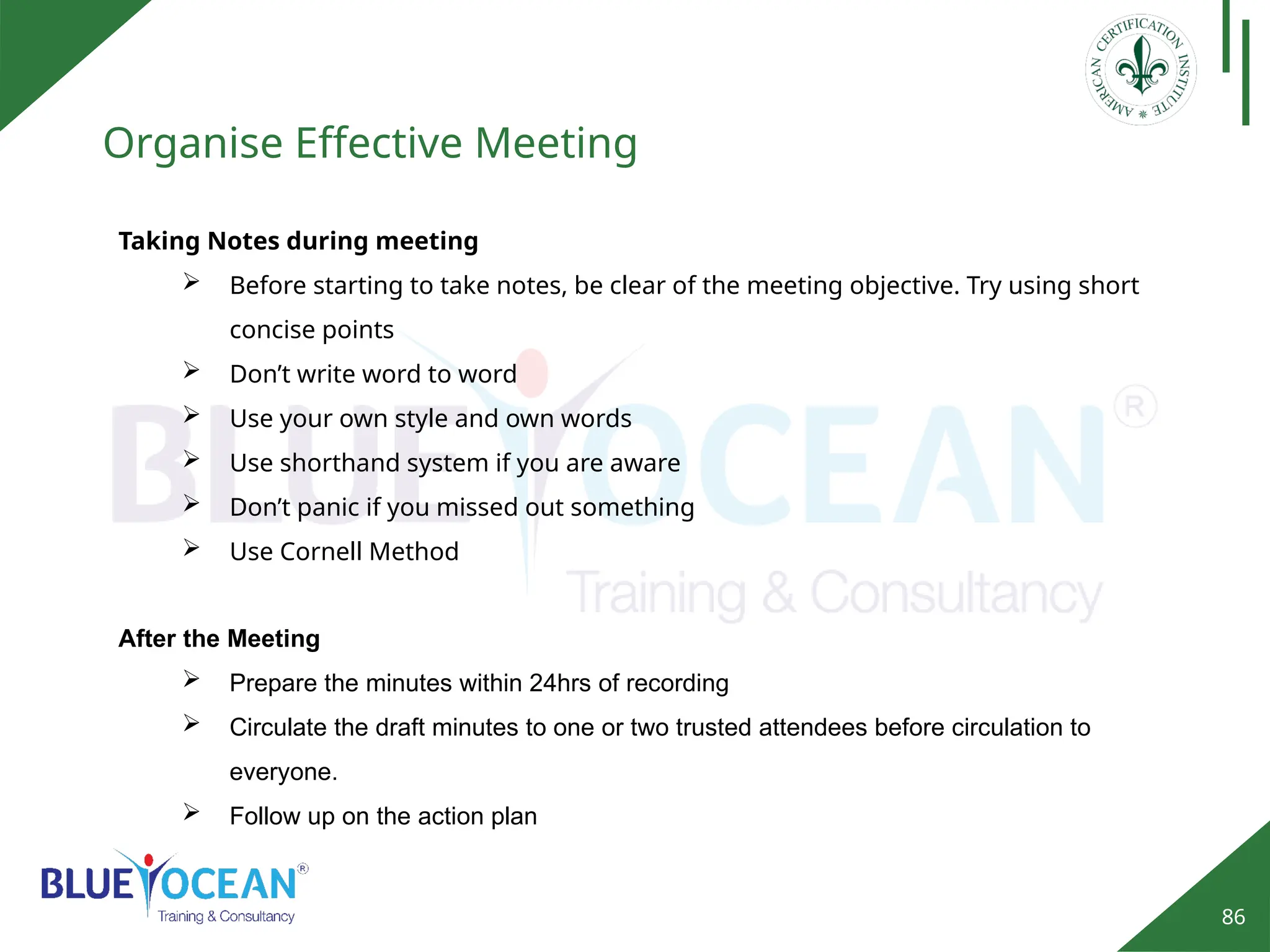 86
Organise Effective Meeting
Taking Notes during meeting
 Before starting to take notes, be clear of the meeting objective. Try using short
concise points
 Don’t write word to word
 Use your own style and own words
 Use shorthand system if you are aware
 Don’t panic if you missed out something
 Use Cornell Method
After the Meeting
 Prepare the minutes within 24hrs of recording
 Circulate the draft minutes to one or two trusted attendees before circulation to
everyone.
 Follow up on the action plan
 