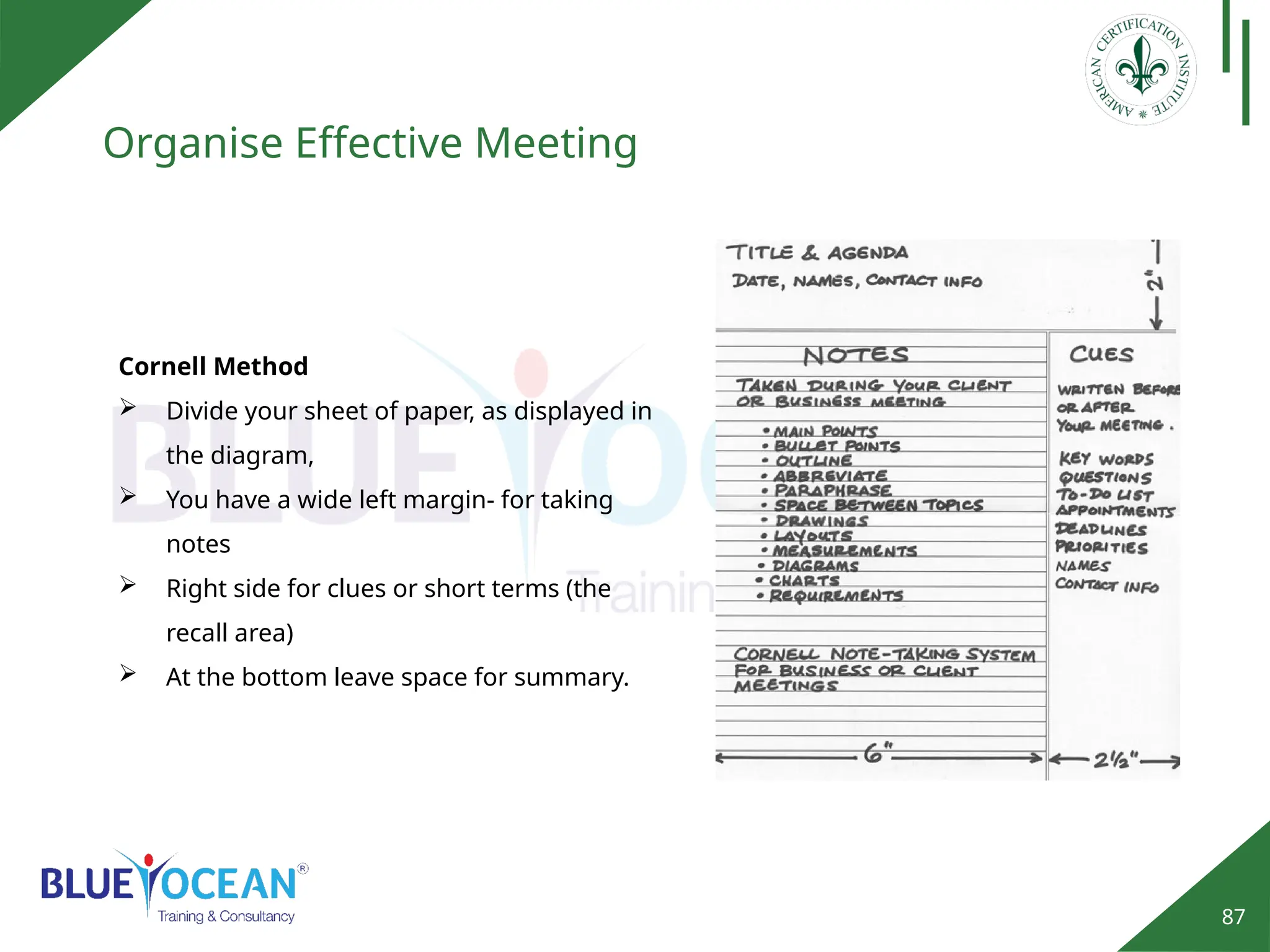 87
Organise Effective Meeting
Cornell Method
 Divide your sheet of paper, as displayed in
the diagram,
 You have a wide left margin- for taking
notes
 Right side for clues or short terms (the
recall area)
 At the bottom leave space for summary.
 