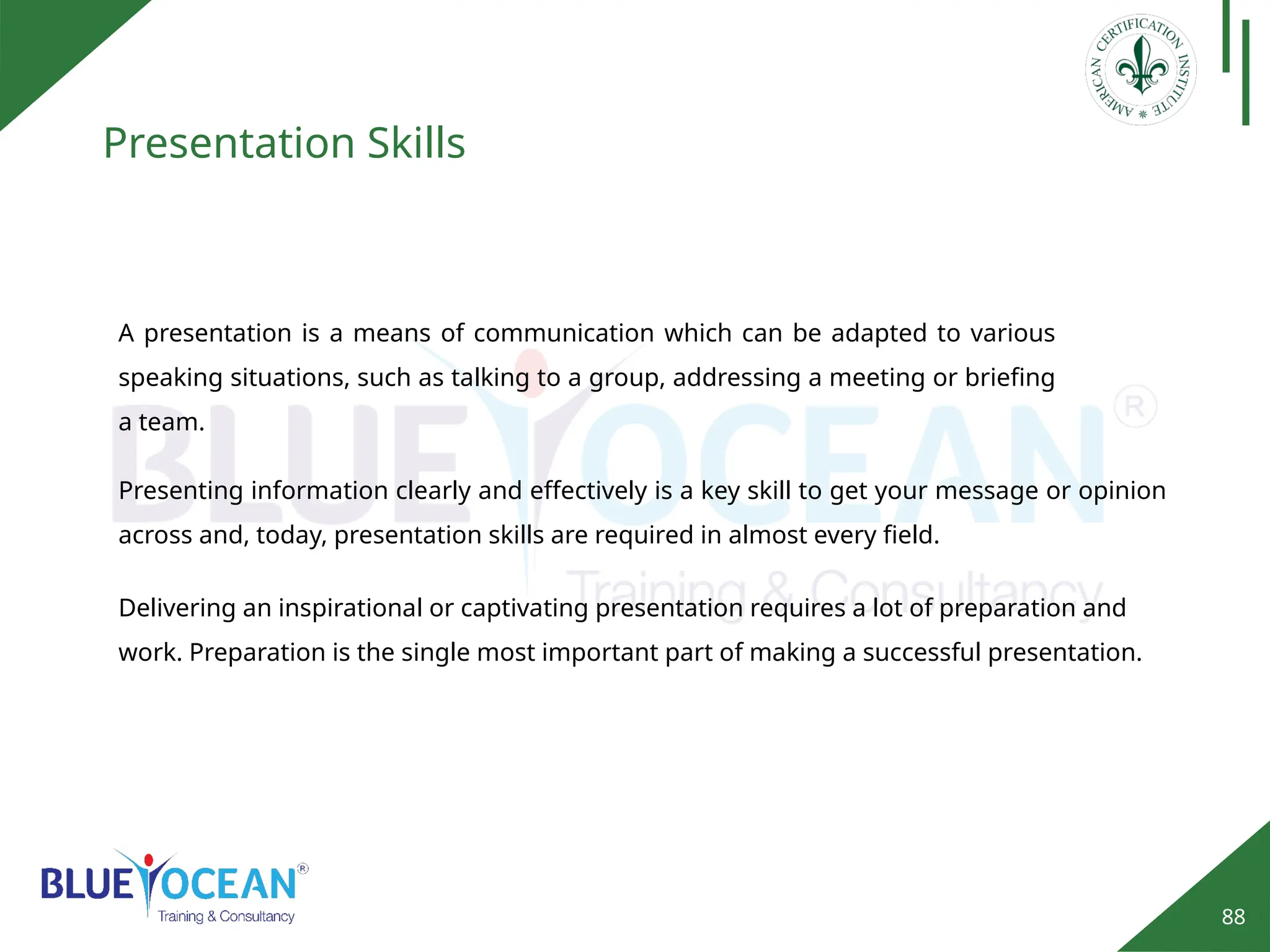 88
Presentation Skills
A presentation is a means of communication which can be adapted to various
speaking situations, such as talking to a group, addressing a meeting or briefing
a team.
Presenting information clearly and effectively is a key skill to get your message or opinion
across and, today, presentation skills are required in almost every field.
Delivering an inspirational or captivating presentation requires a lot of preparation and
work. Preparation is the single most important part of making a successful presentation.
 