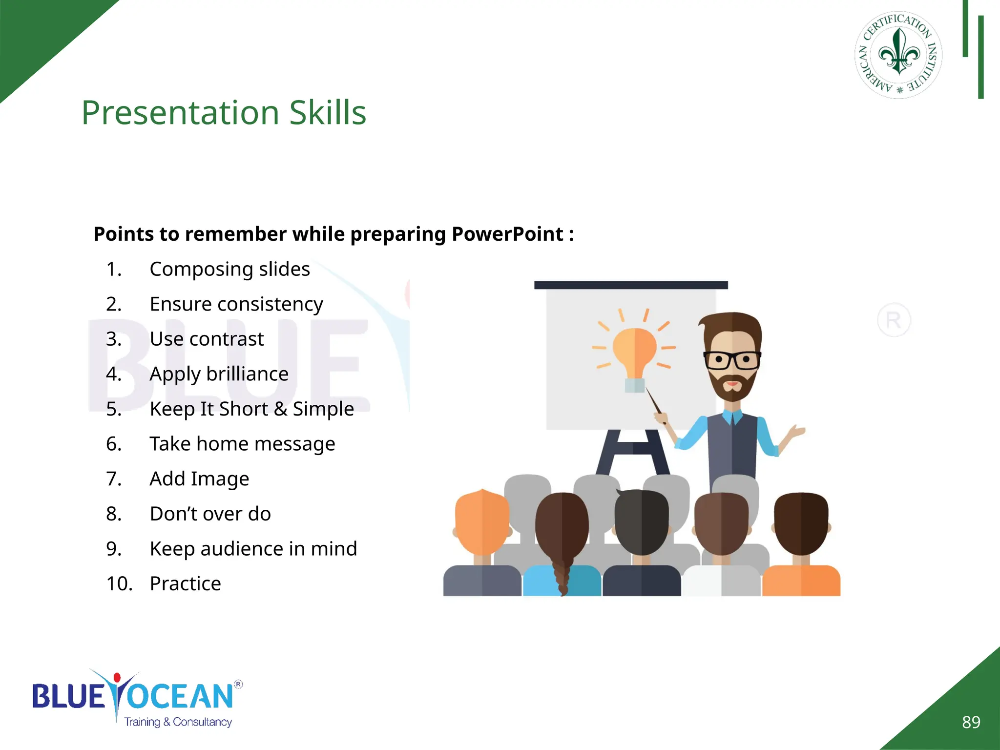 89
Presentation Skills
Points to remember while preparing PowerPoint :
1. Composing slides
2. Ensure consistency
3. Use contrast
4. Apply brilliance
5. Keep It Short & Simple
6. Take home message
7. Add Image
8. Don’t over do
9. Keep audience in mind
10. Practice
 