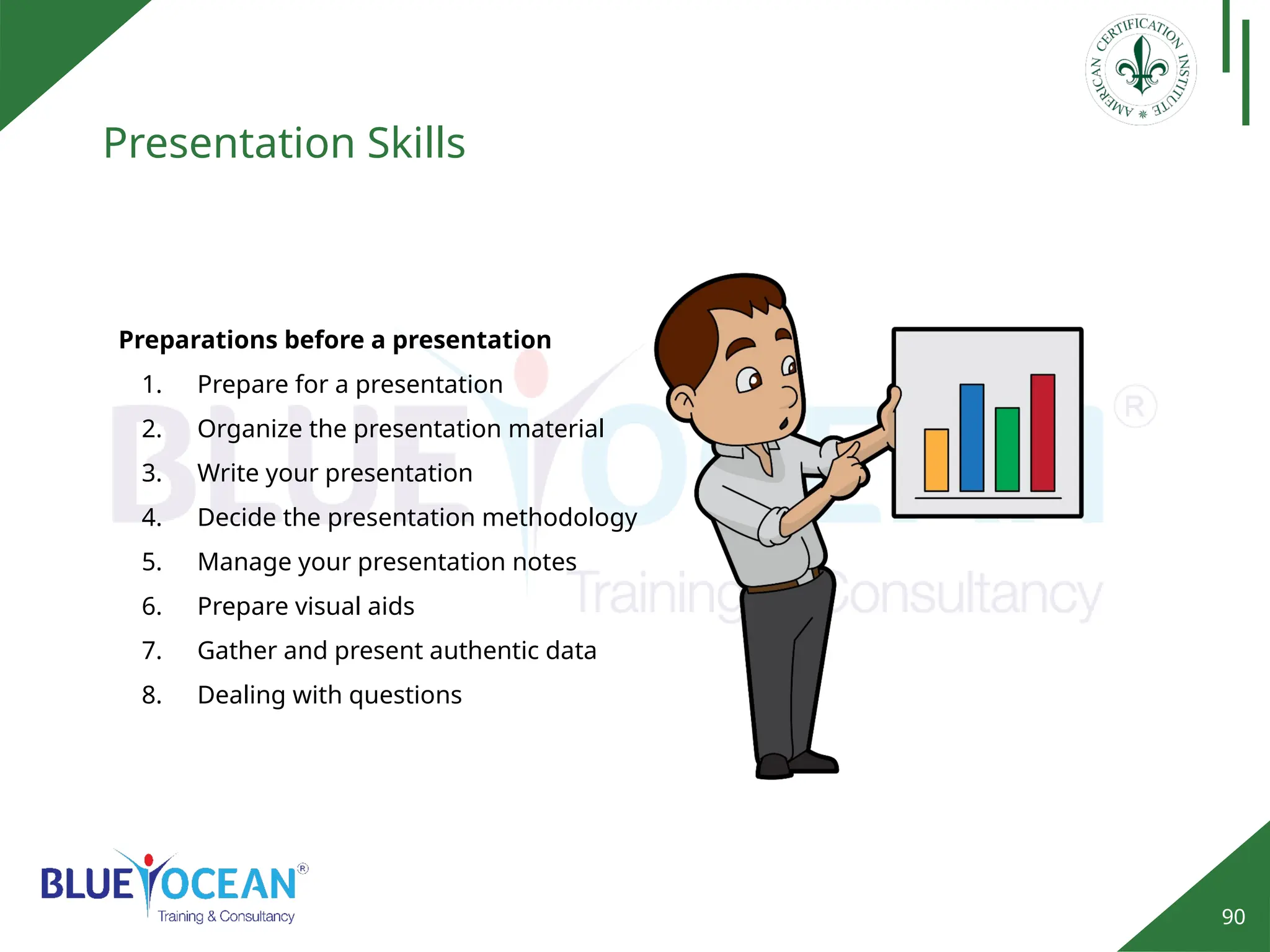 90
Presentation Skills
Preparations before a presentation
1. Prepare for a presentation
2. Organize the presentation material
3. Write your presentation
4. Decide the presentation methodology
5. Manage your presentation notes
6. Prepare visual aids
7. Gather and present authentic data
8. Dealing with questions
 