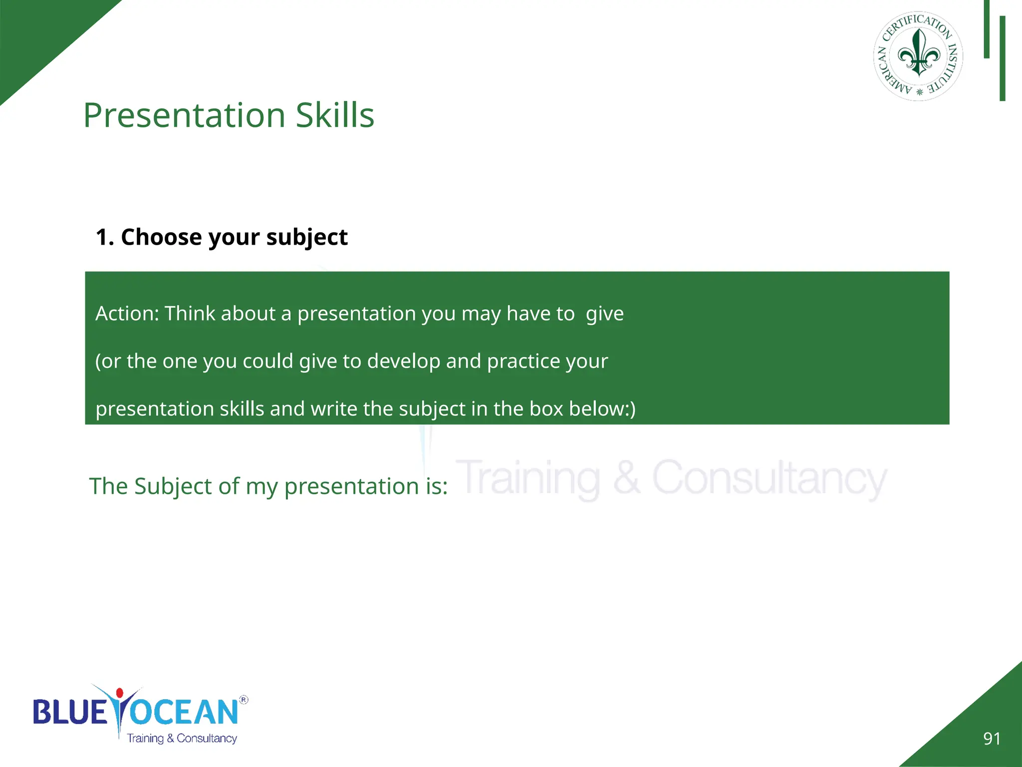 91
Presentation Skills
Action: Think about a presentation you may have to give
(or the one you could give to develop and practice your
presentation skills and write the subject in the box below:)
1. Choose your subject
The Subject of my presentation is:
 