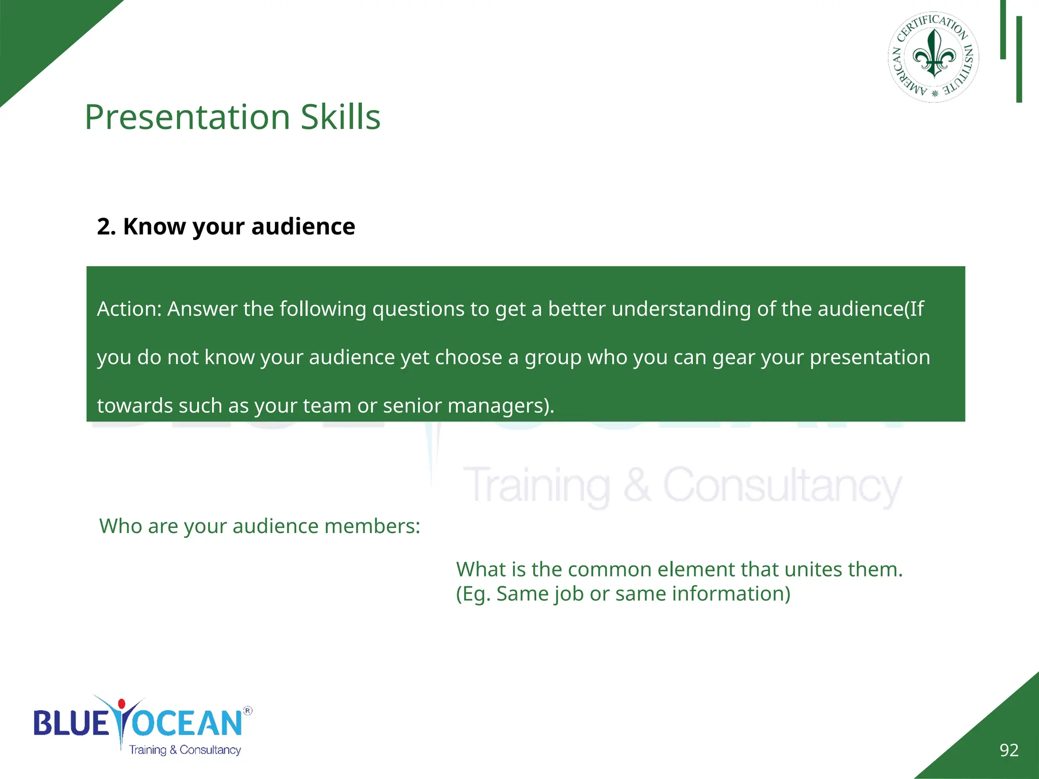 92
Presentation Skills
Action: Answer the following questions to get a better understanding of the audience(If
you do not know your audience yet choose a group who you can gear your presentation
towards such as your team or senior managers).
2. Know your audience
Who are your audience members:
What is the common element that unites them.
(Eg. Same job or same information)
 