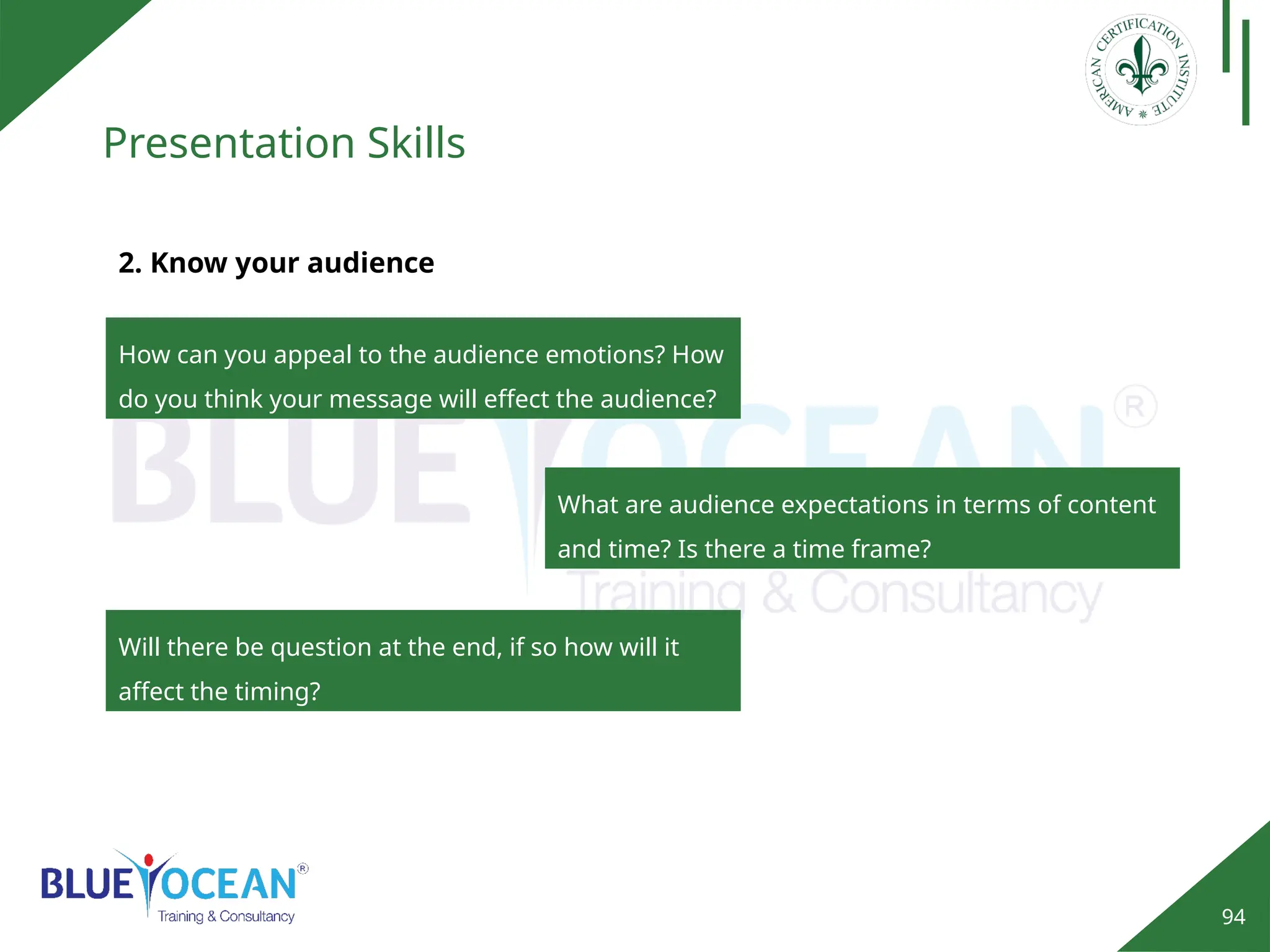 94
Presentation Skills
2. Know your audience
How can you appeal to the audience emotions? How
do you think your message will effect the audience?
What are audience expectations in terms of content
and time? Is there a time frame?
Will there be question at the end, if so how will it
affect the timing?
 