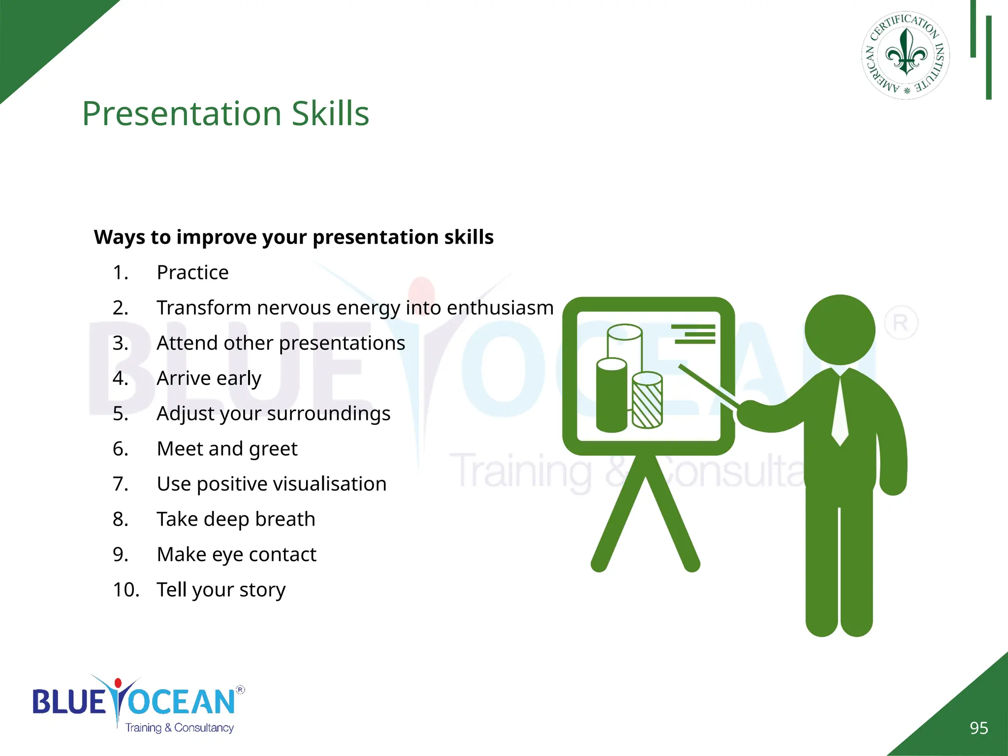 95
Presentation Skills
Ways to improve your presentation skills
1. Practice
2. Transform nervous energy into enthusiasm
3. Attend other presentations
4. Arrive early
5. Adjust your surroundings
6. Meet and greet
7. Use positive visualisation
8. Take deep breath
9. Make eye contact
10. Tell your story
 
