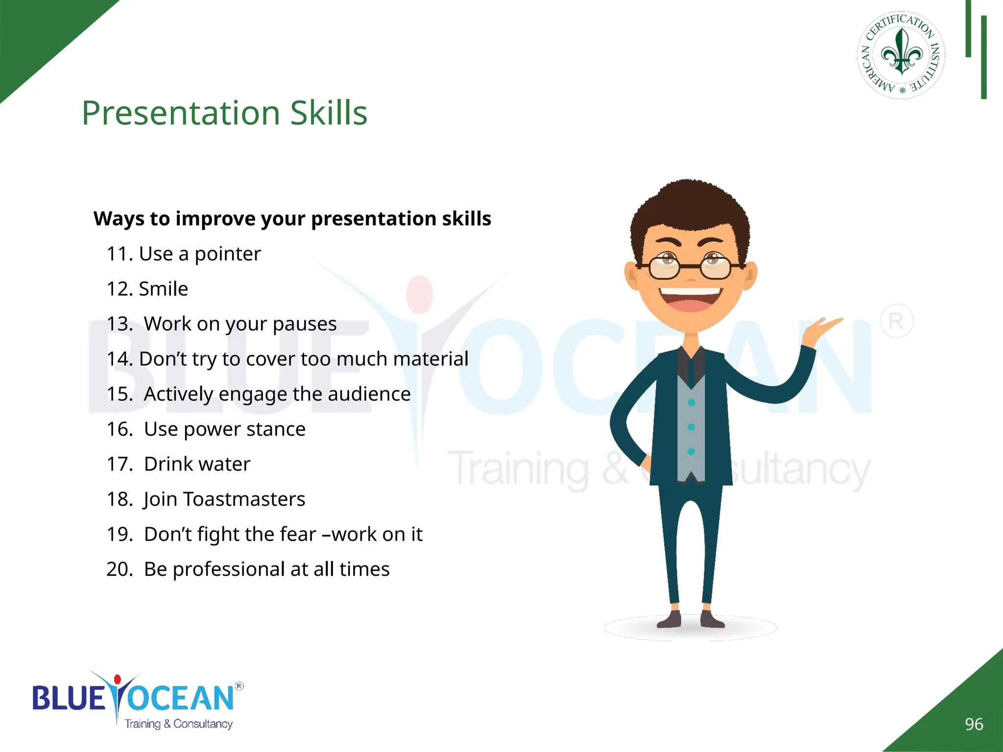 96
Presentation Skills
Ways to improve your presentation skills
11. Use a pointer
12. Smile
13. Work on your pauses
14. Don’t try to cover too much material
15. Actively engage the audience
16. Use power stance
17. Drink water
18. Join Toastmasters
19. Don’t fight the fear –work on it
20. Be professional at all times
 