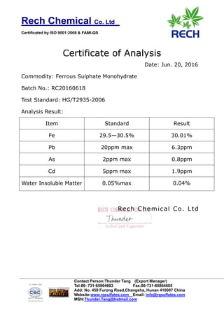 Rech Chemical Co. Ltd
Certificated by ISO 9001:2008 & FAMI-QS
Contact Person:Thunder Tang (Export Manager)
Tel:86- 731-85864603 Fax:86-731-85864605
Add: No. 459 Furong Road,Changsha, Hunan 410007 China
Website:www.rqsulfates.com Email: info@rqsulfates.com
MSN:Thunder.Tang@hotmail.com
Certificate of Analysis
Date: Jun. 20, 2016
Commodity: Ferrous Sulphate Monohydrate
Batch No.: RC20160618
Test Standard: HG/T2935-2006
Analysis Result:
Item Standard Result
Fe 29.5—30.5% 30.01%
Pb 20ppm max 6.3ppm
As 2ppm max 0.8ppm
Cd 5ppm max 1.9ppm
Water Insoluble Matter 0.05%max 0.04%
Rech Chemical Co. Ltd
 