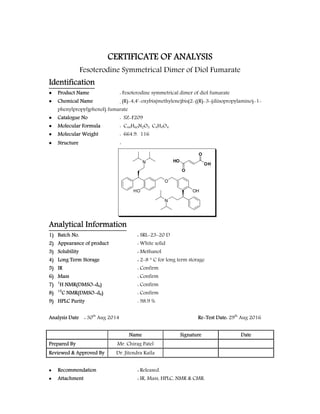  
                            
 
CERTIFICATE OF ANALYSIS
Fesoterodine Symmetrical Dimer of Diol Fumarate
Identification
 Product Name : Fesoterodine symmetrical dimer of diol fumarate
 Chemical Name : (R)-4,4'-oxybis(methylene)bis(2-((R)-3-(diisopropylamino)-1-
phenylpropyl)phenol) fumarate
 Catalogue No : SZ-F209
 Molecular Formula : C44H60N2O3. C4H4O4
 Molecular Weight : 664.9. 116
 Structure :
HO
N
O
OH
N
O
OH
O
HO
Analytical Information
1) Batch No. : SRL-23-20 D
2) Appearance of product : White solid
3) Solubility : Methanol
4) Long Term Storage : 2-8  C for long term storage
5) IR : Confirm
6) Mass : Confirm
7) 1
H NMR(DMSO-d6) : Confirm
8) 13
C NMR(DMSO-d6) : Confirm
9) HPLC Purity : 98.9 %
Analysis Date : 30th
Aug 2014 Re-Test Date: 29th
Aug 2016
Name Signature Date
Prepared By Mr. Chirag Patel
Reviewed & Approved By Dr. Jitendra Kaila
 Recommendation : Released.
 Attachment : IR, Mass, HPLC, NMR & CMR.
 