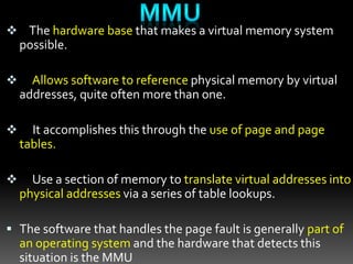  The hardware base that makes a virtual memory system
possible.
 Allows software to reference physical memory by virtual
addresses, quite often more than one.
 It accomplishes this through the use of page and page
tables.
 Use a section of memory to translate virtual addresses into
physical addresses via a series of table lookups.
 The software that handles the page fault is generally part of
an operating system and the hardware that detects this
situation is the MMU
 