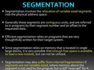  Segmentation involves the relocation of variable sized segments
into the physical address space.
 Generally these segments are contiguous units, and are referred
to in programs by their segment number and an offset to the
requested data.
 Efficient segmentation relies on programs that are very
thoughtfully written for their target system.
 Since segmentation relies on memory that is located in single
large blocks, it is very possible that enough free space is available
to load a new module, but can not be utilized.
 Segmentation may also suffer from internal fragmentation if
segments are not variable-sized, where memory above the
segment is not used by the program but is still “reserved” for it.
 