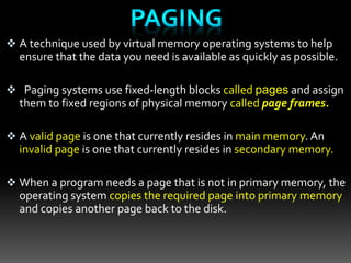  A technique used by virtual memory operating systems to help
ensure that the data you need is available as quickly as possible.
 Paging systems use fixed-length blocks called pages and assign
them to fixed regions of physical memory called page frames.
 A valid page is one that currently resides in main memory. An
invalid page is one that currently resides in secondary memory.
 When a program needs a page that is not in primary memory, the
operating system copies the required page into primary memory
and copies another page back to the disk.
 