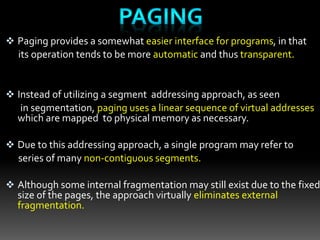 Paging provides a somewhat easier interface for programs, in that
its operation tends to be more automatic and thus transparent.
 Instead of utilizing a segment addressing approach, as seen
in segmentation, paging uses a linear sequence of virtual addresses
which are mapped to physical memory as necessary.
 Due to this addressing approach, a single program may refer to
series of many non-contiguous segments.
 Although some internal fragmentation may still exist due to the fixed
size of the pages, the approach virtually eliminates external
fragmentation.
 