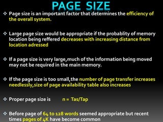  Page size is an important factor that determines the efficiency of
the overall system.
 Large page size would be appropriate if the probablity of memory
location being reffered decreases with increasing distance from
location adressed
 If a page size is very large,much of the information being moved
may not be required in the main memory.
 If the page size is too small,the number of page transfer increases
needlessly,size of page availability table also increases
 Proper page size is n = Tas/Tap
 Before page of 64 to 128 words seemed appropriate but recent
times pages of 4K have become common
 