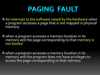 An interrupt to the software raised by the hardware when
a program accesses a page that is not mapped in physical
memory.
when a program accesses a memory location in its
memory and the page corresponding to that memory is
not loaded
when a program accesses a memory location in its
memory and the program does not have privileges to
access the page corresponding to that memory.
 