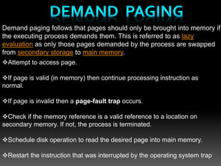 Demand paging follows that pages should only be brought into memory if
the executing process demands them. This is referred to as lazy
evaluation as only those pages demanded by the process are swapped
from secondary storage to main memory.
Attempt to access page.
If page is valid (in memory) then continue processing instruction as
normal.
If page is invalid then a page-fault trap occurs.
Check if the memory reference is a valid reference to a location on
secondary memory. If not, the process is terminated.
Schedule disk operation to read the desired page into main memory.
Restart the instruction that was interrupted by the operating system trap
 