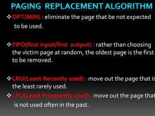 OPT(MIN) : eliminate the page that be not expected
to be used.
FIFO(first input/first output) : rather than choosing
the victim page at random, the oldest page is the first
to be removed.
LRU(Least Recently used) : move out the page that is
the least rarely used.
LFU(Least Frequently used) : move out the page that
is not used often in the past.
 