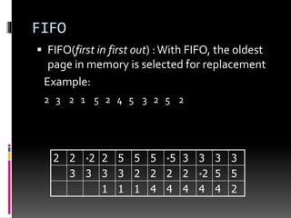 FIFO
 FIFO(first in first out) :With FIFO, the oldest
page in memory is selected for replacement
Example:
2 3 2 1 5 2 4 5 3 2 5 2
2 2 *2 2 5 5 5 *5 3 3 3 3
3 3 3 3 2 2 2 2 *2 5 5
1 1 1 4 4 4 4 4 2
 