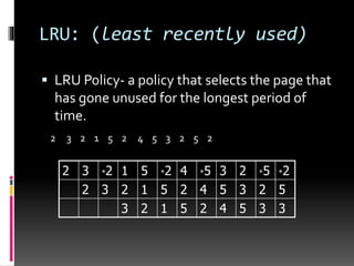 LRU: (least recently used)
 LRU Policy- a policy that selects the page that
has gone unused for the longest period of
time.
2 3 2 1 5 2 4 5 3 2 5 2
2 3 *2 1 5 *2 4 *5 3 2 *5 *2
2 3 2 1 5 2 4 5 3 2 5
3 2 1 5 2 4 5 3 3
 