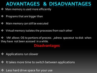  Main memory is used more efficiently
 Programs that are bigger than
 Main memory can still be executed
 Virtual memory isolates the processes from each other
 VM allows OS to portions of process ,adress spaceout to disk when
they have not been acessed in a while.
Disadvantages
 Applications run slower
 It takes more time to switch between applications
 Less hard drive space for your use
 
