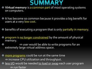  Virtual memory is a common part of most operating systems
on computers.
 It has become so common because it provides a big benefit for
users at a very low cost.
 benefits of executing a program that is only partially in memory.
 program is no longer constrained by the amount of physical
memory.
 ⇒ user would be able to write programs for an
extremely large virtual address space.
 more programs could be run at the same time
⇒ increase CPU utilization and throughput.
 less I/O would be needed to load or swap each user program
⇒ run faster
 