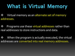  Virtual memory as an alternate set of memory
addresses.
 Programs use these virtual addresses rather than
real addresses to store instructions and data.
 When the program is actually executed, the virtual
addresses are converted into real memory addresses.
 