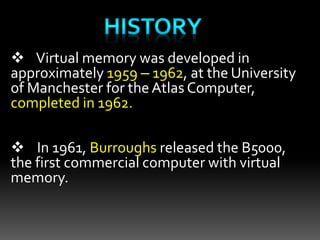  Virtual memory was developed in
approximately 1959 – 1962, at the University
of Manchester for theAtlas Computer,
completed in 1962.
 In 1961, Burroughs released the B5000,
the first commercial computer with virtual
memory.
 