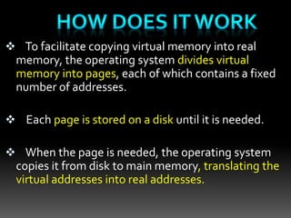 To facilitate copying virtual memory into real
memory, the operating system divides virtual
memory into pages, each of which contains a fixed
number of addresses.
 Each page is stored on a disk until it is needed.
 When the page is needed, the operating system
copies it from disk to main memory, translating the
virtual addresses into real addresses.
 