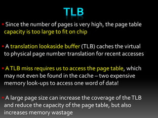 • Since the number of pages is very high, the page table
capacity is too large to fit on chip
• A translation lookaside buffer (TLB) caches the virtual
to physical page number translation for recent accesses
• ATLB miss requires us to access the page table, which
may not even be found in the cache – two expensive
memory look-ups to access one word of data!
• A large page size can increase the coverage of theTLB
and reduce the capacity of the page table, but also
increases memory wastage
 